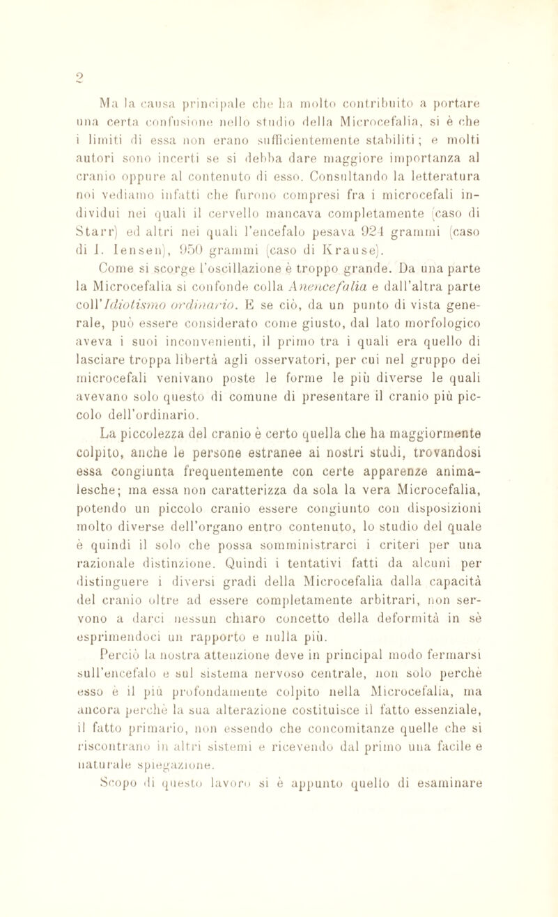 Ma la causa principale che lia molto coniril)UÌto a |)ortare una certa coufusiom* m'Ilo studio della Microcefalia, si è (die i limiti di essa non erano sutTicientemente stabiliti ; e molti autori sono incerti se si debba dare maggiore importanza al cranio oppure al contenuto di esso. Consultando la letteratura noi vediamo infatti che furono compresi fra i microcefali in¬ dividui nei (juali il cervello mancava completamente caso di Starr) ed altri nei (juali l’encefalo pesava 021 grammi [caso (li J. lensen), 050 grammi j^caso di Krause). Come si scorge roscillazione è troppo grande. Da una parte la Microcefalia si confonde colla Aìiencefulia e dall’altra parte coWIdiotismo ordi'iario. E se ciò, da un punto di vista gene¬ rale, può essere considerato come giusto, dal lato morfologico aveva i suoi inconvenienti, il primo tra i quali era quello di lasciare troppa libertà agli osservatori, per cui nel gruppo dei microcefali venivano poste le forme le più diverse le quali avevano solo questo di comune di presentare il cranio più pic¬ colo dell’ordinario. La piccolezza del cranio è certo quella che ha maggiormente colpito, anche le persone estranee ai nostri studi, trovandosi essa congiunta frequentemente con certe apparenze anima¬ lesche; ma essa non caratterizza da sola la vera Microcefalia, potendo un piccolo cranio essere congiunto con disposizioni molto diverse deH’organo entro contenuto, lo studio del quale è quindi il solo che possa somministrarci i criteri per una razionale distinzione. Quindi i tentativi fatti da alcuni per distinguere i diversi gradi della Microcefalia dalla capacità del cranio oltre ad essere comj)letamente arbitrari, non ser¬ vono a darci nessun chiaro concetto della deformità in sè esprimendoci un rapporto e nulla più. Perciò la nostra attenzione deve in principal modo fermarsi sull’encefalo e sul sistema nervoso centrale, non solo perchè esso è il più profondamente colpito nella Microcefalia, ma ancora perchè la sua alterazione costituisce il fatto essenziale, il fatto primario, non essendo che concomitanze quelle che si riscontrano in altri sistemi e ricevendo dal primo una facile e nati!rale spiegazione. Scopo di (jiiesto lavoro si è appunto quello di esaminare