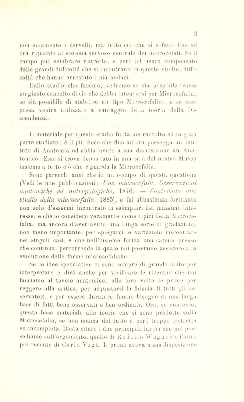 ora riguardo al sistema nervoso centrale dei microc.elaii. Se il campo può semitrare ristretto, è però ad usura compensato dalle grandi ditlìcoltà che si incontrano in questo studio, difli- coltà che hanno arrestato i piii audaci. Dallo studio che faremo, vedremo se .sia possihile trarre un giusto concetto di ciò che debba intendersi [ler Microcefalia; se sia possibile di stabilire un tipo Microciìfalico, e se esso [lossa venire utilizzato a vantaggio della teoria della Di¬ scendenza. Il materiale per (|uesto studio fu da me raccolto ed in gran parte studiato: è il piii ricco che tino ad ora [tossegga un Isti¬ tuto di Anatomia od abbia avuto a sua disposizione un Ana¬ tomico. Esso si trova depositato in una sala del nostro Museo insieme a tutto ciò che riguarda la Microcefalia. Sono parecchi anni che io mi occupo di questa questione (Vedile mie pubblicazioni; Una microcefala. Osservazioni anatondche ed antropologiche, 1876, Coìitrihuto allo studio della microcefalia. 1885), e fui abbastanza foi’luiiato non solo d’essenni incontrato in esemplari del massimo inte¬ resse, e che io considero veramente come tipici della Microce¬ falia, ma ancora d’aver avuto una lunga serie di gradazioni, non meno importante, per spiegarci le variazioni riscontrale nei singoli casi, e che nell’iiisieme forma una catena [iresso che continua, percorrendo la quale noi possiamo assistere alla evoluzione delle forme microcefaliche. Se le idee speculative ci sono sempre di grande aiuto per interpretare e dirò anche per vivificare le ricerche che noi facciamo al tavolo anatomico, alla loro volta le [irime per reggere alla critica, per acquistarsi la fiducia di tutti gii os¬ servatori, e per essere durature, hanno bisogno di una larga base di fatti bene osservati e ben ordinati. Ora, se non erro, questa base materiale alle teorie che si sono prodotte sulla Microcefalia, se non manca del tutto è però trofipo ristretla ed incomjileta. Basta citare i due principali lavori die noi pos¬ sediamo sull’argomento, quello di Rodolfo Wagner e Taltro piu l’ecente di Carlo Vogt. 11 pruno aveva a sua disposizione