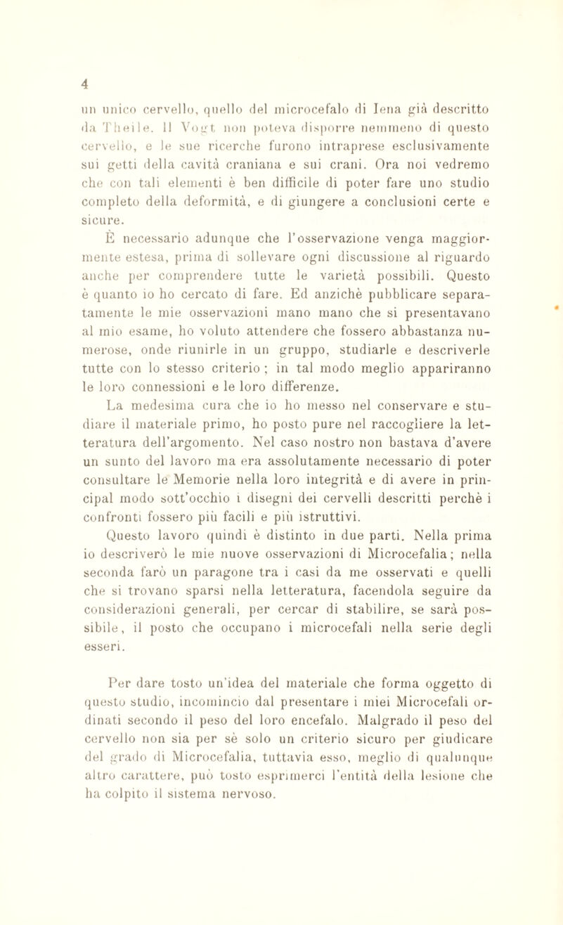 mi miico cervello, quello del microcefalo di Iena f?ià descritto da Theile. 11 Voqt non poteva disporre nemmeno di questo cervello, e le sue ricerche furono intraprese esclusivamente sui getti della cavità craniana e sui crani. Ora noi vedremo che con tali elementi è ben difficile di poter fare uno studio completo della deformità, e di giungere a conclusioni certe e sicure. E necessario adunque che l’osservazione venga maggior¬ mente estesa, prima di sollevare ogni discussione al riguardo anche i)er comprendei'e tutte le varietà possibili. Questo è quanto io ho cercato di fare. Ed anziché pubblicare separa¬ tamente le mie osservazioni mano mano che si presentavano al mio esame, ho voluto attendere che fossero abbastanza nu¬ merose, onde riunirle in un gruppo, studiarle e descriverle tutte con lo stesso criterio ; in tal modo meglio appariranno le loro connessioni e le loro differenze. La medesima cura che io ho messo nel conservare e stu¬ diare il materiale primo, ho posto pure nel raccogliere la let¬ teratura dell’argomento. Nei caso nostro non bastava d’avere un sunto del lavoro ma era assolutamente necessario di poter consultare le Memorie nella loro integrità e di avere in prin- cipal modo sott’occhio i disegni dei cervelli descritti perchè i confronti fossero più facili e più istruttivi. Questo lavoro (|uindi è distinto in due parti. Nella prima io descriverò le mie nuove osservazioni di Microcefalia; nella seconda farò un paragone tra i casi da me osservati e quelli che si trovano sparsi nella letteratura, facendola seguire da considerazioni generali, per cercar di stabilire, se sarà pos¬ sibile, il posto che occupano i microcefali nella serie degli esseri. Per dare tosto un’idea del materiale che forma oggetto di (piesto studio, incomincio dal presentare i miei Microcefali or¬ dinati secondo il peso del loro encefalo. Malgrado il peso del cervello non sia per sé solo un criterio sicuro per giudicare del grado di Microcefalia, tuttavia esso, meglio di qualunque altro carattere, può tosto esprimerci Tentità della lesione che ha colpito il sistema nervoso.