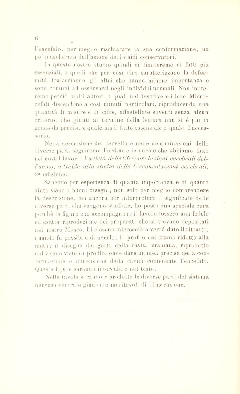 (i l'encefalo. per meglio rischiarare la sua conlormazioiie, un po’ mascherata (lall’azione dei licjuidi conservatori. In questo nostro studio quindi cd limiteremo ai fatti più essenziali, a quelli che per cosi dire caratterizzano la defor¬ mità, tralasciando gli altri che hanno minore importanza e sono comuni ail osservarsi negli imlividni normali. Non imite¬ remo perciò molli autori, i quali nel descrivere i loro Micro¬ cefali discendono a cosi minuti particolari, riproducendo una quantità di misure e di cifre, adàstellate soventi senza alcun criterio, (die giunti al termine della lettura non si è pili in grado da precisare (piale sia il fatto essenziale e quale l’acces¬ sorio. .Nella descrizione del cervello e nelle denominazioni delle diverse parti seguiremo l ordine e le norme che abbiamo dato nei nostri lavori: VaricLii delle Cv'conouhizioìii cerebrali dcl- l'ao)HO, e (hnda allo stadio delle Cireoacoluzioni cerebrali. 2^* edizione. Sapendo jier esperienza di quanta importanza e di quanto aiuto siano i buoni disegni, non solo per meglio comprendere la descrizione, ma ancora [ler interpretare il significato delle diverse parti che vengono studiate, ho posto ima speciale cura perchè le figure che accompagnano il lavoro fossero una fedele ed esatta riproduzione dei preparati che si trovano depositati nel nostro Museo. Id ciascun microcefalo verrà dato il ritratto, quando fu possibile di aveido ; il profilo del cranio ridotto alla meta; il disegno del getto della cavità craniana, riprodotto dal vero e visto di profilo, onde dare un’idea precisa della con¬ formazione e dimensione della cavità coulenente l’eiicefalo. (fucsie ligure saranno intercalale nel testo. N(dle tavole saranno ri|)rodotte le diverse parti del sistema nervoso centrale giudicate meritevoli di illustrazione.