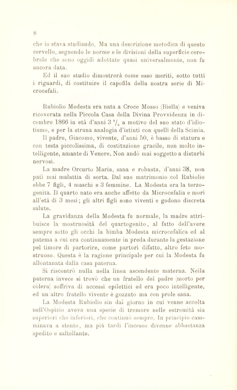 che io stava studiando. Ma una descrizione metodica di questo cervello, seguendo le norme e le divisioni della superficie cere¬ brale che sono oggidì adottate quasi universalmente, non fu ancora data. Ed il suo studio dimostrerà come esso meriti, sotto tutti i riguardi, di costituire il capofila della nostra serie di Mi¬ crocefali. Rubidio Modesta era nata a Croce Mosso (Biella) e veniva ricoverata nella Piccola Casa della Divina Provvidenza in di¬ cembre 1866 in età d’anni 3 a motivo del suo stato d’idio¬ tismo, e per la strana analogia d’istinti con quelli della Scimia. Il padre, Giacomo, vivente, d’anni 50, è basso di statura e con testa piccolissima, di costituzione gracile, non molto in¬ telligente, amante di Venere. Non andò mai soggetto a disturbi nervosi. La madre Orcurto Maria, sana e robusta, d’anni 38, non patì inai malattia di sorta. Dal suo matrimonio col Rubiolio ebbe 7 figli, 4 maschi e 3 femmine. La Modesta era la terzo¬ genita. Il quarto nato era anche affetto da Microcefalia e mori all’età di 3 mesi ; gli altri figli sono viventi e godono discreta salute. La gravidanza della Modesta fu normale, la madre attri¬ buisce la mostruosità del quartogenito, al fatto dell’avere sempre sotto gli occhi la bimba Modesta microcefalica ed al patema a cui era continuamente in preda durante la gestazione pel timore di partorire, come partorì difatto, altro feto mo¬ struoso. Questa è la ragione principale per cui la Modesta fu allontanata dalla casa paterna. Si riscontrò nulla nella linea ascendente materna. Nella paterna invece si trovò che un fratello del padre smorto per còlerà] soflfriva di accessi epilettici ed era poco intelligente, ed un altro fratello vivente è gozzuto ma con prole sana. La Modesta Rubiolio sin dal giorno in cui venne accolta neli’(.)spizio aveva una sjiecie di tremore nelle estremità sia superiori cln* inferiori, che conlinuò .sempre. In principio cam¬ minava a stento, ma più tardi l’incesso divenne abbastanza spedito e saltellante.