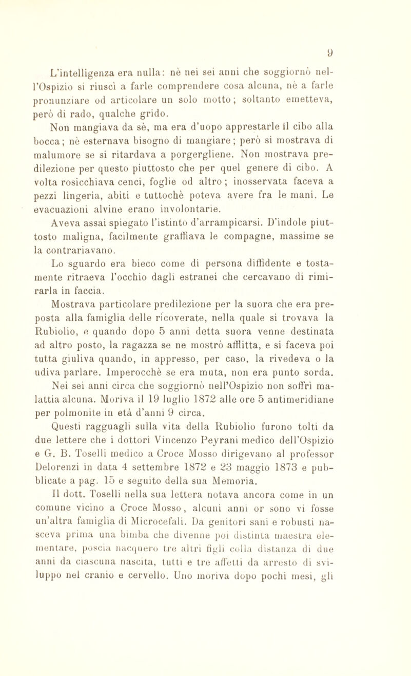 L’intelligenza era nulla; nè nei sei anni che soggiornò nel- rOspizio si riusci a farle comprendere cosa alcuna, nè a farle pronunziare od articolare un solo motto; soltanto emetteva, però di rado, qualche grido. Non mangiava da sè, ma era d’uopo apprestarle il cibo alla bocca; nè esternava bisogno di mangiare; però si mostrava di malumore se si ritardava a porgergliene. Non mostrava pre¬ dilezione per questo piuttosto che per quel genere di cibo. A volta rosicchiava cenci, foglie od altro ; inosservata faceva a pezzi lingeria, abiti e tuttoché poteva avere fra le mani. Le evacuazioni alvine erano involontarie. Aveva assai spiegato l’istinto d’arrampicarsi. D’indole piut¬ tosto maligna, facilmente graffiava le compagne, massime se la contrariavano. Lo sguardo era bieco come di persona diffidente e tosta¬ mente ritraeva l’occhio dagli estranei che cercavano di rimi¬ rarla in faccia. Mostrava particolare predilezione per la suora che era pre¬ posta alla famiglia delle ricoverate, nella quale si trovava la Rubiolio, e quando dopo 5 anni detta suora venne destinata ad altro posto, la ragazza se ne mostrò afflitta, e si faceva poi tutta giuliva quando, in appresso, per caso, la rivedeva o la udiva parlare. Imperocché se era muta, non era punto sorda. Nei sei anni circa che soggiornò nell’Ospizio non soffrì ma¬ lattia alcuna. Moriva il 19 luglio 1872 alle ore 5 antimeridiane per polmonite in età d’anni 9 circa. Questi ragguagli sulla vita della Rubiolio furono tolti da due lettere che i dottori Vincenzo Peyrani medico dell’Ospizio e G. B. Toselli medico a Croce Mosso dirigevano al professor Delorenzi in data 4 settembre 1872 e 23 maggio 1873 e pub¬ blicate a pag. 15 e seguito della sua Memoria. Il dott. Toselli nella sua lettera notava ancora come in un comune vicino a Croce Mosso, alcuni anni or sono vi fosse un’altra famiglia di Microcefali. Da genitori sani e robusti na¬ sceva prima una bimba che divenne poi distinta maestra ele¬ mentare, jHjscia nHC(juero tre altri li^li ccdla distanza di due anni da ciascuna nascita, tutti e tre alletti da arresto di svi¬ luppo nel cranio e cervello. Uno moriva dopo pochi mesi, gli