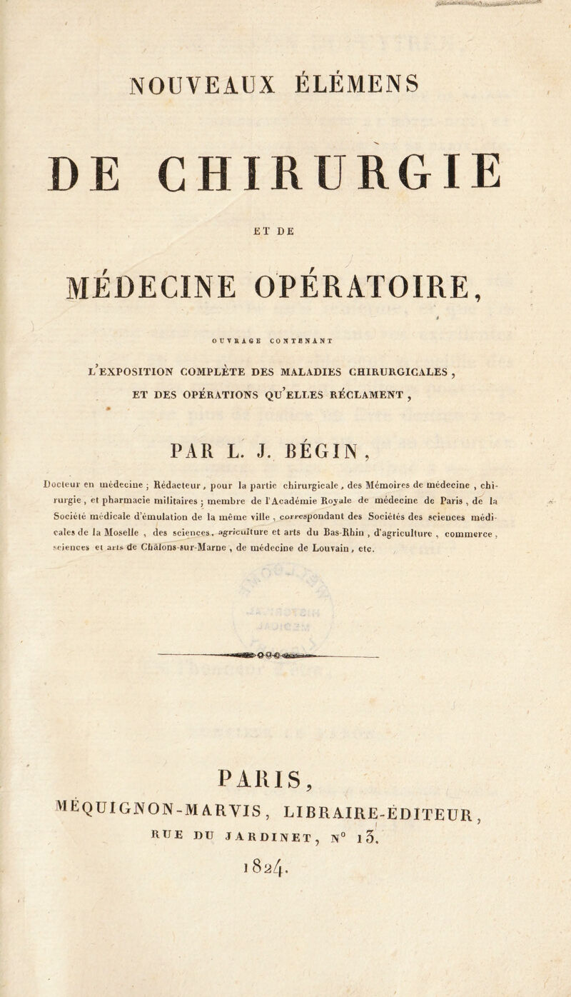 DE CHIRURGIE ET DE MÉDECINE OPÉRATOIRE, « OUVfiAGE CONTENANT l’exposition complète des maladies chirurgicales , ET DES OPÉRATIONS Qu’eLLES RÉCLAMENT , PAR L. J. BÉGIN , Docteur en médecine ; Rédacteur, pour la partie chirurgicale, des Mémoires de médecine , chi- rurgie , et pharmacie militaires ; membre de l’Académie Royale de médecine de Paris , de la Société médicale d’émulation de la même ville , correspondant des Sociétés des sciences médi- cales de la Moselle , des sciences, agriculture et arts du Bas-Rhin , d’agriculture , commerce, sciences et arts de Châlons-sur-Marne , de médecine de Louvain, etc. J PARIS, ME QUI GNON-MA R VIS , LIBRAIRE-ÉDITEUR , RUE DU JARDINET, N° 1 5.