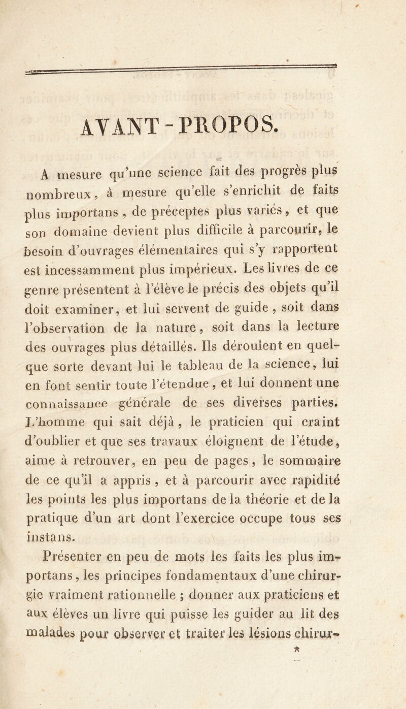 A mesure qu’une science fait des progrès plus nombreux, à mesure qu’elle s’enrichit de faits plus importans , de préceptes plus variés, et que son domaine devient plus difficile à parcourir, le besoin d’ouvrages élémentaires qui s’y rapportent est incessamment plus impérieux. Les livres de ce genre présentent à l’élève le précis des objets qu il doit examiner, et lui servent de guide , soit dans l’observation de la nature, soit dans la lecture des ouvrages plus détaillés. Ils déroulent en quel- que sorte devant lui le tableau de la science, lui en font sentir toute 1 etendue , et lui donnent une connaissance générale de ses diverses parties. J/liomme qui sait déjà, le praticien qui craint d’oublier et que ses travaux éloignent de l’étude, aime à retrouver, en peu de pages, le sommaire de ce qu’il a appris , et à parcourir avec rapidité les points les plus importans delà théorie et de la pratique d’un art dont l’exercice occupe tous ses instans. Présenter en peu de mots les faits les plus im- portans , les principes fondamentaux d’une chirur- gie vraiment rationnelle ; donner aux praticiens et aux élèves un livre qui puisse les guider au lit des malades pour observer et traiter les lésions chirur**