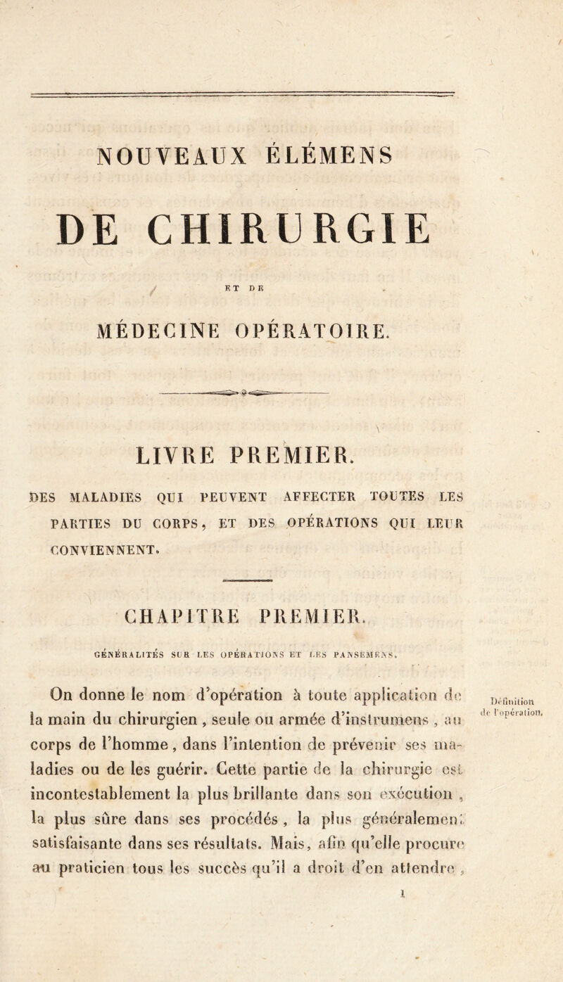 NOUVEAUX ÉLÉMENS DE CHIRURGIE ET DE MÉDECINE OPÉRATOIRE. LIVRE PREMIER. DES MALADIES QUI PEUVENT AFFECTER TOUTES LES PARTIES DU CORPS, ET DES OPÉRATIONS QUI LEUR CONVIENNENT. CHAPITRE PREMIER. GÉNÉRALITÉS SCR LES OPÉRATIONS ET LES PANSEMENS, On donne le nom d’opération à toute application do la main du chirurgien , seule ou armée d’inslruraeiis , ao corps de l’homme, dans l’intention de prévenir ses ma- ladies ou de les guérir. Cette partie de la chirurgie est incontestablement la plus brillante dans son exécution , la plus sûre dans ses procédés , la plus généralement satisfaisante dans ses résultats. Mais, afin Qu’elle procuri* an praticien tous les succès qu’il a droit d’en attendre , \. DOinilion <lc l’opuiation.