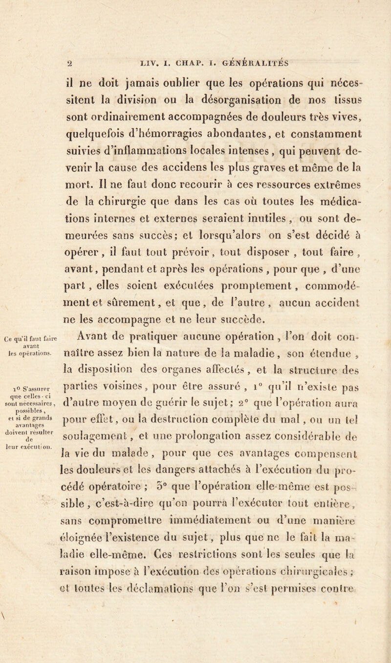 Ce qu’il faut faire avant les opérations. lO S’assurer que celles - ci sont néce.ssaircs, possibles, et si de grands avantages doivent résulter de leur exécution. il ne doit jamais oublier que les opérations qui néces- sitent la division ou la désorganisation de nos tissus sont ordinairement accompagnées de douleurs très vives, quelquefois d’hémorragies abondantes, et constamment suivies d’inflammations locales intenses , qui peuvent de- venir la cause des accidens les plus graves et même de la mort. 11 ne faut donc recourir à ces ressources extrêmes de la chirurgie que dans les cas où toutes les médica- tions internes et externes seraient inutiles, ou sont de- meurées sans succès; et lorsqu’alors on s’est décidé à opérer, il faut tout prévoir, tout disposer , tout faire , avant, pendant et après les opérations , pour que , d’une part , elles soient exécutées promptement, commodé- ment et sûrement, et que, de l’autre, aucun accident ne les accompagne et ne leur succède. Avant de pratiquer aucune opération , l’on doit con- naître assez bien la nature de la maladie, son étendue , la disposition des organes affectés , et la structure des parties voisines, pour être assuré , qu’il n’existe pas d’autre moyen de guérir le sujet; 2*^ que l’opération aura pour eilèt, ou la destruction complète du mai, ou un tel soulagement, et une prolongation assez considérable de la vie du malade, pour que ces avantages compensent les douleurs et les dangers attachés à l’exécution du pro- cédé opératoire ; 5® que l’opération elle-même est pos-- sible, c’est-è-dire qu’on pourra l’exécuter tout enlière, sans compromettre immédiatement ou d’une manière éloignée l’existence du sujet, plus queue le fait la ma- ladie elle-même. Ces restrictions sont les seules que la raison impose h rexécution des opérations chirurgicales; et toutes les déclamations que l’on s’est permises contre