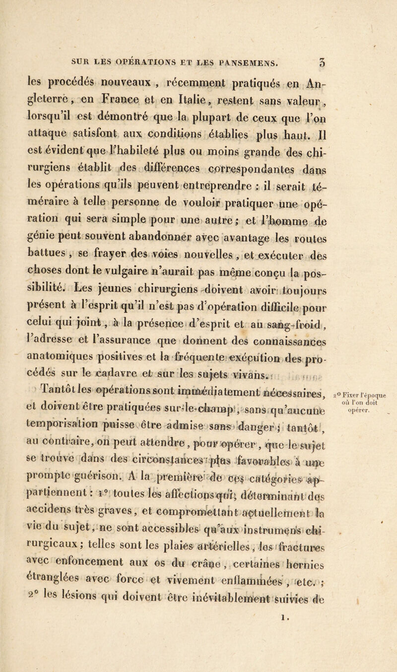 les procédés nouveaux , récemment pratiqués en An- gleterre, en France et en Italie, restent sans valeur, lorsqu il est démontré que la plupart de ceux que l’on attaque satisfont aux conditions établies plus haut. Il est évident que Fhabileté plus ou moins grande des chi- rurgiens établit ,des différences correspondantes dans les opérations qu’ils peuvent entreprendre : il serait té- méraire à telle personne de vouloir pratiquer mne opé- ration qui sera simple pour une autre,* et l’hontme de genie peut souvent abandonner avec avantage les routes battues, se frayer des .voies nouvelles, et exécuter des choses dont le vulgaire n’aurait pas même,conçu la pos- sibilité, Les jeunes chirurgiens-doivent avoiri:toujours présent à 1 esprit qu il n’est pas d'opération difficile pour celui qui joint, à' la présence*d’esprit et au sang-froid , l’adresse et l’assurance que donnent des connaissances anatomiques positives et la fréquente exécution des pro- cédés sur le cadavre et sur les sujiets vivâhs,î fi.r Tantôt les opérations sont imEùédiatement néeessaires, et doivent être pratiquées surde^champl, sans.qo’aucuixe temporisation puisse , etre admise sans^» dangertantôt, au contraire, on peut attendre, pour ^opérer , que le sujet se trouvé dans des circén$|ancesx plus ifavora-M^ prompte guérison. A la .première’de ccf catégories* à-p- partienneiît : toutes les affectionsijnL déterminant des accidens très graves, et comprométtant açtuellement la vie du sujet, ne sont accessibles qu’aux instrumen's'chi- rurgicaux; telles sont les plaies artérielles, les fractures avec enfoncement aux os du crâne, certaines hernies étranglées avec force et vivement enflammées , fetc. ; 2® les lésions qui doivent être inévitablement suivies de 2O Fixer l’époque où l’on doit opérer. 1 .