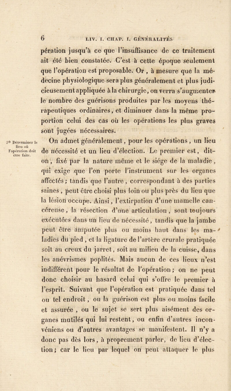 5® Déterminer le lieu où l’opéralion doit être faite. pération jusqu’à ce que l’insuffisance de ce traitement ait été bien constatée. C’est à cette époque seulement qtie l’opération est proposable. Or , à mesure que la mé- decine physiologique sera plus généralement et plus judi- cieusement appliquée à la chirurgie, on verra s’augmentep> le nombre des guérisons produites par les moyens thé- rapeutiques ordinaires, et diminuer dans la même pro- portion celui des cas où les opérations les plus graves sont jugées nécessaires. On admet généralement, pour les opérations, un lieu de nécessité et un lieu d’élection. Le premier est, dit- on, fixé par la nature même et le siège de la maladie, qui exige que l’on porte finstrument sur les organes alTectés ; tandis que l’autre, correspondant à des parties saines , peut être choisi plus loin ou plus près du lieu que la lésion occupe. Ainsi, l’extirpation d’une mamelle can- céreuse, la résection d’une articulation, sont toujours exécutées dans un lieu de nécessité, tandis que la jambe peut être àmputée plus ou moins haut dans les ma- ^ ladies du pied , et la ligature de l’artère crurale pratiquée soit au creux du jarret, soit au milieu de la cuisse, dans les anévrismes poplités. Mais aucun de ces lieux n’est indifférent pour le résultat de l’opération ; on ne peut donc choisir au hasard celui qui s’offre le premier à l’esprit. Suivant que l’opération est pratiquée dans tel ou tel endroit, ou la guérison est plus ou moins facile et assurée , ou le sujet se sert plus aisément des or- ganes mutilés qui lui restent, ou enfin d’autres incon- véniens ou d’autres avantages se manifestenl. Il n’y a donc pas dès lors, à proprement parler, de lieu d’élec- tion ; car le lieu par lequel on peut attaquer le plus