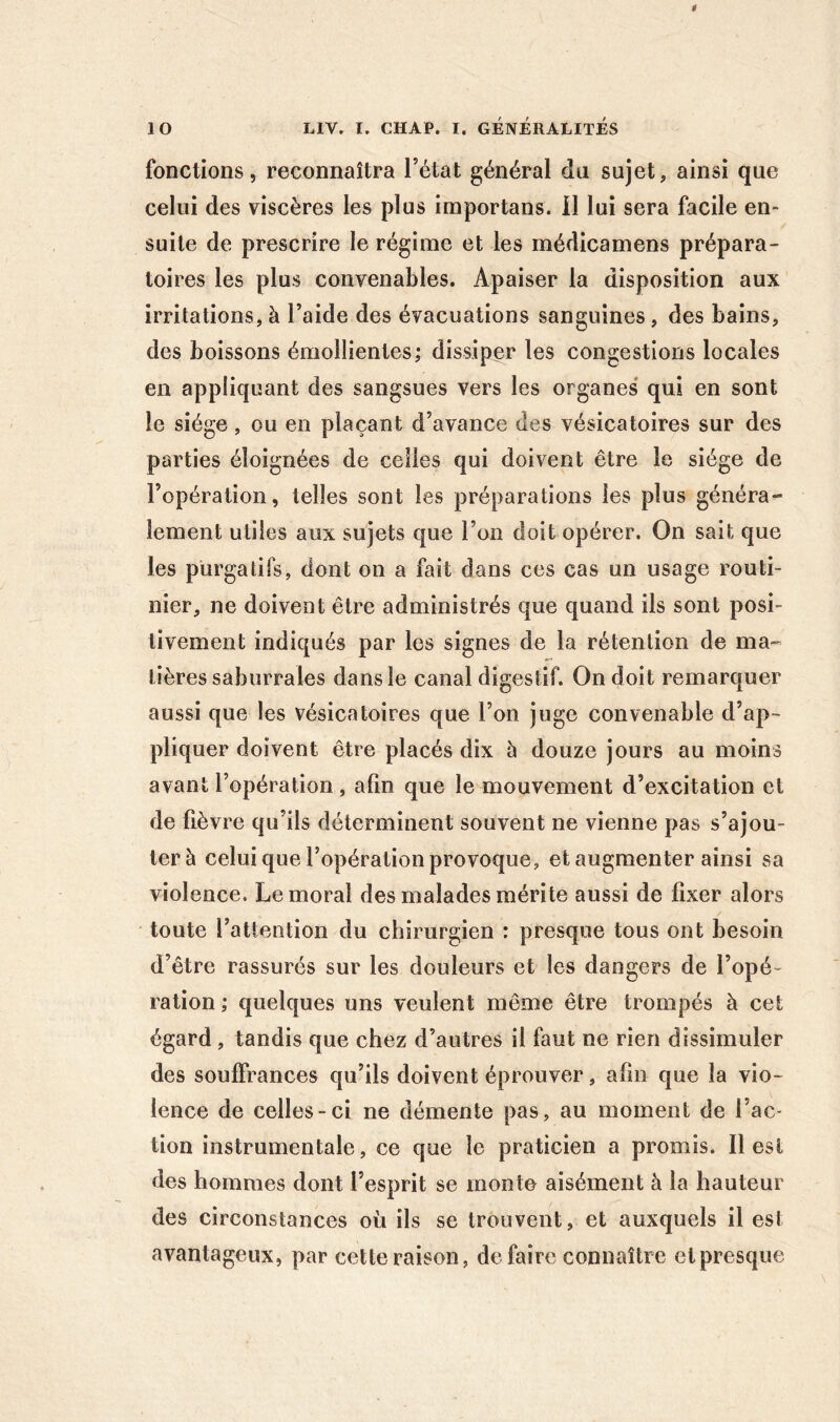 fonctions 5 reconnaîtra l’état général du sujet, ainsi que celui des viscères les plus importans. il lui sera facile en- suite de prescrire le régime et les médicamens prépara- toires les plus convenables. Apaiser la disposition aux irritations, à l’aide des évacuations sanguines, des bains, des boissons émollientes; dissiper les congestions locales en appliquant des sangsues vers les organes* qui en sont le siège, ou en plaçant d’avance des vésicatoires sur des parties éloignées de celles qui doivent être le siège de l’opération, telles sont les préparations les plus généra- lement utiles aux sujets que l’on doit opérer. On sait que les purgatifs, dont on a fait dans ces cas un usage routi- nier, ne doivent être administrés que quand ils sont posi- tivement indiqués par les signes de la rétention de ma- tières saburrales dans le canal digestif. On doit remarquer aussi que les vésicatoires que l’on juge convenable d’ap- pliquer doivent être placés dix à douze jours au moins avant l’opération , afin que le mouvement d’excitation et de lièvre qu’ils déterminent souvent ne vienne pas s’ajou- ter à celui que l’opération provoque, et augmenter ainsi sa violence. Le moral des malades mérite aussi de fixer alors toute l’attention du chirurgien : presque tous ont besoin d’être rassurés sur les douleurs et les dangers de l’opé- ration ; quelques uns veulent même être trompés à cet égard, tandis que chez d’autres il faut ne rien dissimuler des souffrances qu’ils doivent éprouver, afin que la vio- lence de celles-ci ne démente pas, au moment de l’ac- tion instrumentale, ce que le praticien a promis. Il est des hommes dont l’esprit se monte aisément à la hauteur des circonstances où ils se trouvent, et auxquels il est avantageux, par cette raison, défaire connaître et presque