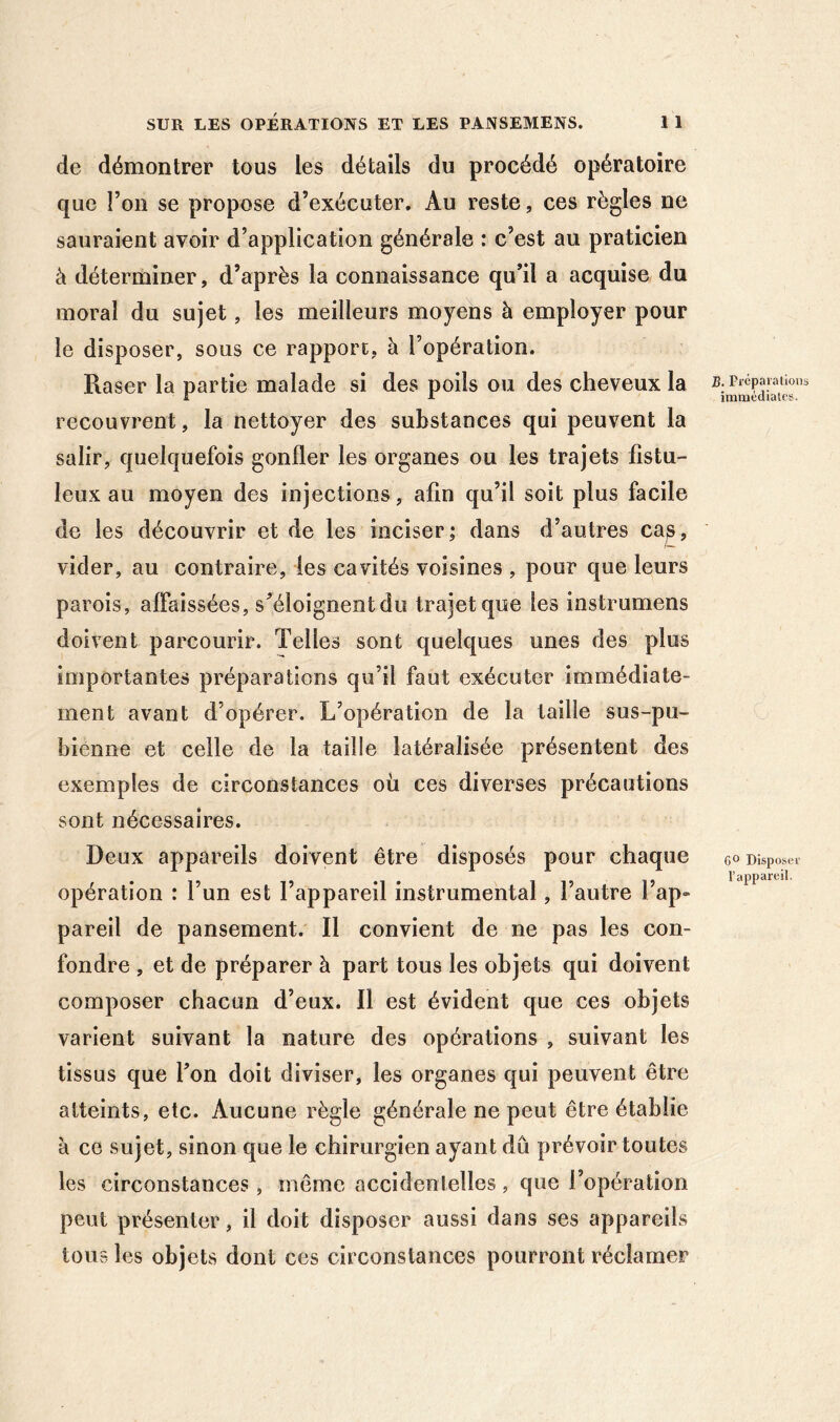 de démontrer tous les détails du procédé opératoire que l’on se propose d’exécuter. Au reste, ces règles ne sauraient avoir d’application générale : c’est au praticien à déterminer, d’après la connaissance qu’il a acquise du moral du sujet, les meilleurs moyens à employer pour le disposer, sous ce rapport, à l’opération. Raser la partie malade si des poils ou des cheveux la recouvrent, la nettoyer des substances qui peuvent la salir, quelquefois gonfler les organes ou les trajets fistu- leux au moyen des injections, afin qu’il soit plus facile de les découvrir et de les inciser; dans d’autres ca^, vider, au contraire, les cavités voisines , pour que leurs parois, affaissées, s’éloignent du trajet que les instrumens doivent parcourir. Telles sont quelques unes des plus importantes préparations qu’il faut exécuter immédiate- ment avant d’opérer. L’opération de la taille sus-pu- bienne et celle de la taille latéralisée présentent des exemples de circonstances où ces diverses précautions sont nécessaires. Deux appareils doivent être disposés pour chaque opération : l’un est l’appareil instrumental, l’autre l’ap- pareil de pansement. Il convient de ne pas les con- fondre , et de préparer à part tous les objets qui doivent composer chacun d’eux. Il est évident que ces objets varient suivant la nature des opérations , suivant les tissus que l’on doit diviser, les organes qui peuvent être atteints, etc. Aucune règle générale ne peut être établie à ce sujet, sinon que le chirurgien ayant dû prévoir toutes les circonstances, même accidentelles, que l’opération peut présenter, il doit disposer aussi dans ses appareils tous les objets dont ces circonstances pourront réclamer B. Préparallons immédiates. Dispose!' l’appareil.