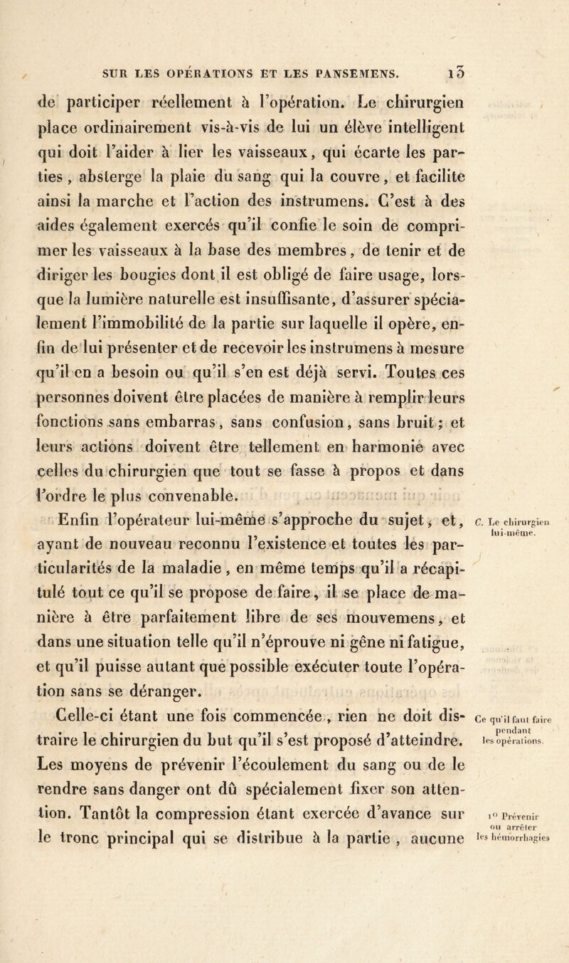 <le participer réellement à l’opération. Le chirurgien place ordinairement vis-à-vis de lui un élève intelligent qui doit l’aider à lier les vaisseaux, qui écarte les par- ties , absterge la plaie du sang qui la couvre, et facilite ainsi la marche et l’action des instrumens. C’est à des aides également exercés qu’il confie le soin de compri- mer les vaisseaux à la hase des membres, de tenir et de diriger les bougies dont,il est obligé de faire usage, lors- que la lumière naturelle est insuffisante, d’assurer spécia- lement l’immobilité de la partie sur laquelle il opère, en- fin de lui présenter et de recevoir les instrumens à mesure qu’il en a besoin ou qu’il s’en est déjà servi. Toutes ces personnes doivent être placées de manière à remplir leurs fonctions sans embarras, sans confusion, sans bruit; et leurs actions doivent être tellement en* harmonie avec celles du chirurgien que tout se fasse à propos et dans Lordre le plus convenable. : f • Enfin l’opérateur lui-même s’approche du sujet et, ayant de nouveau reconnu l’existence et toutes les par- ticularités de la maladie, en même temps qu’il a récapi- tulé tout ce qu’il se propose de faire, il se place de ma- nière à être parfaitement libre de ses mouvemens, et dans une situation telle qu’il n’éprouve ni gêne ni fatigue, et qu’il puisse autant qué possible exécuter toute l’opéra- tion sans se déranger. Celle-ci étant une fois commencée , rien ne doit dis- traire le chirurgien du but qu’il s’est proposé d’atteindre. Les moyens de prévenir l’écoulement du sang ou de le rendre sans danger ont dû spécialement fixer son atten- tion. Tantôt la compression étant exercée d’avance sur le tronc principal qui se distribue à la partie , aucune C. Le clni'urgien lui-même. J Ce qu’il faut faire pendant les opérations. i Prévenir ou arrêter les liémorrhagies