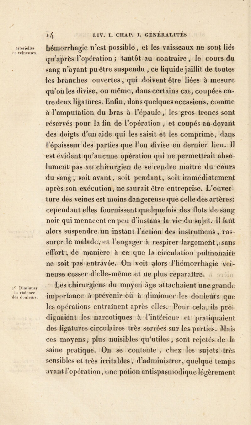 artérielles et veineuses. 2'’ Diminuer la violence des douleurs. hémorrhagie n’est possible, et les vaisseaux ne sont liés qu’après l’opération ; tantôt au contraire, le cours du sang n’ayant pu être suspendu , ce liquide jaillit de toutes les branches ouvertes, qui doivent être liées à mesure qu’on les divise, ou même, dans certains cas, coupées en- tre deux ligatures. Enfin, dans quelques occasions, comme à l’amputation du bras à l’épaule, les gros troncs sont réservés pour la fin de l’opération , et coupés au-devant des doigts d’un aide qui les saisit et les comprime, dans l’épaisseur des parties que l’on divise en dernier lieu. Il est évident qu’aucune opération qui ne permettrait abso- lument pas au chirurgien de se rendre maître du cours du sang, soit avant, soit pendant, soit immédiatement après son exécution, ne saurait être entreprise. L’ouver- ture des veines est moins dangereuse que celle des artères; cependant elles fournissent quelquefois des flots de sang noir qui menacent en peu d’instans la vie du sujet. Il faut alors suspendre un instant l’action des instrumenS, ras- surer le malade,‘ et l’engager à respirer largement ,j sans effort v de manière à ce que la circulation pulmonaire ne soit pas entravée. On voit alors l’hémorrhagie vei- neuse cesser d’elle-même et ne plus reparaître. ; . Les chirurgiens du moyen âge attachaient une grande importance à prévenir ou à diminuer les douleurs que les opérations entraînent après elles. Pour cela, ils pror diguaient les narcotiques à l’intérieur et pratiquaient des ligatures circulaires très serrées sur les parties. Mais ces moyens, plus nuisibles qu’utiles , sont rejetés de la saine pratique. On se contente , chez les sujets très sensibles et très Irritables, d’administrer, quelque temps avant l’opération, une potion antispasmodique légèrement