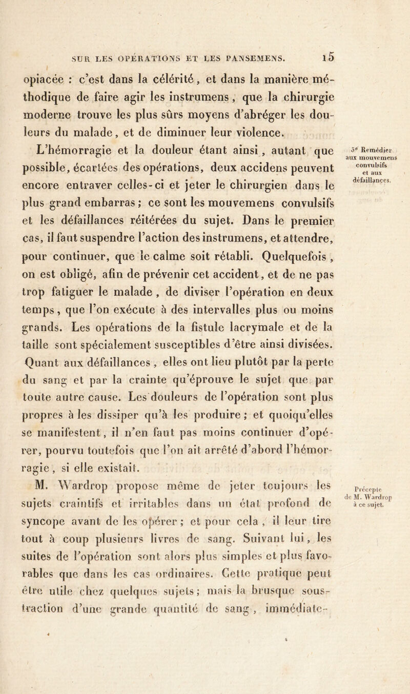 opiacée ; c’est dans la célérité, et dans la manière mé- thodique de faire agir les instrumens, que la chirurgie moderne trouve les plus sûrs moyens d’abréger les dou- leurs du malade, et de diminuer leur violence. L’hémorragie et la douleur étant ainsi, autant que possible, écartées des opérations, deux accidens peuvent encore entraver celles-ci et jeter le chirurgien dans le plus grand embarras; ce sont les mouvemens convulsifs et les défaillances réitérées du sujet. Dans le premier cas, il faut suspendre l’action des instrumens, et attendre, pour continuer, que le calme soit rétabli. Quelquefois , on est obligé, afin de prévenir cet accident, et de ne pas trop fatiguer le malade , de diviser l’opération en deux temps, que l’on exécute à des intervalles plus ou moins grands. Les opérations de la fistule lacrymale et de la taille sont spécialement susceptibles d’être ainsi divisées. Quant aux défaillances , elles ont lieu plutôt par la perle du sang et par la crainte qu’éprouve le sujet que par toute autre cause. Les douleurs de l’opération sont plus propres à les dissiper qu’à les produire ; et quoiqu’elles se manifestent, il n’en faut pas moins continuer d’opé- rer, pourvu toutefois que l’on ait arrêté d’abord l’hémor- ragie , si elle existait. M. Wardrop propose même de jeter toujours les sujets craintifs et irritables dans un état profond de syncope avant de les opérer ; et pour cela , i! leur lire tout à coup plusieurs livres de sang. Suivant lui, les suites de l’opération sont alors plus simples et plus favo- rables que dans les cas ordinaires. Cette pratique peut être utile chez quehpies sujets; mais la brusque sous- traction d’une grande quantité de sang , immédiatc- 3® Remédiei- aux mouvemens convulsifs et aux défaillances. Pi'éceple de M. Wardrop à ce sujet.