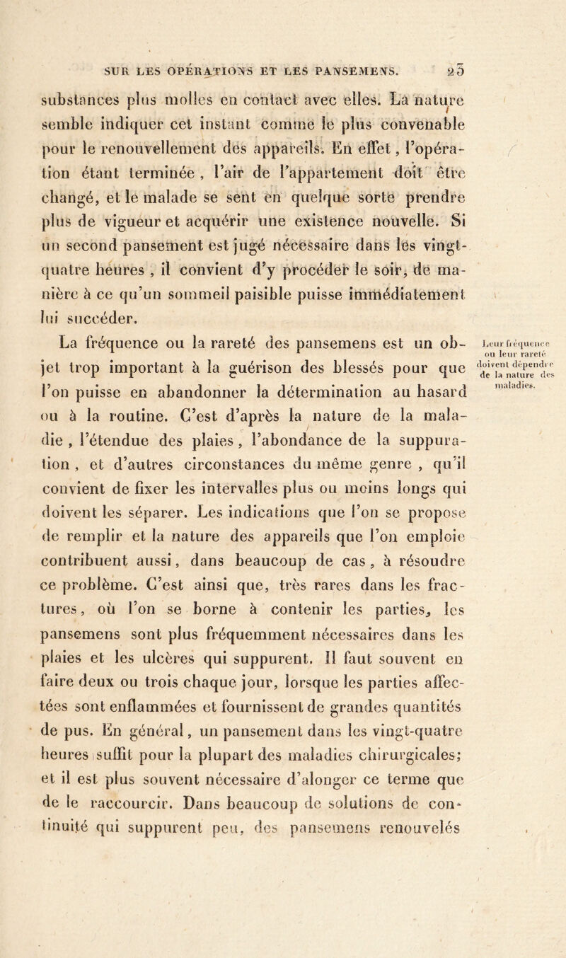 substances plus molles en contact avec elles. La nature semble indiquer cet instant comme le plus convenable pour le renouvellement des appareils. En effet, l’opéra- f tion étant terminée , l’air de Tappartement doit être changé, et le malade se sent en quelque sorte prendre plus de vigueur et acquérir une existence nouvelle. Si un second pansement est jugé nécessaire dans les vingt- quatre heures , il convient d’y procéder le soir, de ma- nière à ce qu’un sommeil paisible puisse immédiatement » lui succéder. La fréquence ou la rareté des pansemens est un ob- JjOiii' fl é((ueiice ^ ^ ou leur rareté jet trop important à la guérison des blessés pour que l’on puisse en abandonner la détermination au hasard ou à la routine. C’est d’après la nature de la mala- die , l’étendue des plaies , l’abondance de la suppura- tion , et d’autres circonstances du même genre , qu’il convient de fixer les intervalles plus ou moins longs qui doivent les séparer. Les indications que l’on se propose de remplir et la nature des appareils que l’on emploie contribuent aussi, dans beaucoup de cas , à résoudre ce problème. C’est ainsi que, très rares dans les frac- tures , où l’on se borne à contenir les parties^ les pansemens sont plus fréquemment nécessaires dans les plaies et les ulcères qui suppurent. 11 faut souvent en faire deux ou trois chaque jour, lorsque les parties affec- tées sont enflammées et fournissent de grandes quantités de pus. En général, un pansement dans les vingt-quatre heures isulïit pour la plupart des maladies chirurgicales; et il est plus souvent nécessaire d’alonger ce terme que de le raccourcir. Dans beaucoup de solutions de con- tinuité qui suppurent peu, des pansemens renouvelés