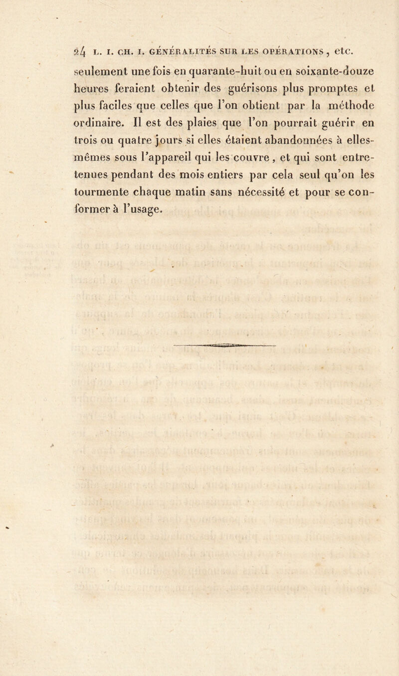 seulement une fois en quarante-huit ou en soixante-douze heures feraient obtenir des guérisons plus promptes et plus faciles que celles que l’on obtient par la méthode ordinaire. Il est des plaies que l’on pourrait guérir en trois ou quatre jours si elles étaient abandonnées à elles- mêmes sous Tappareil qui les couvre, et qui sont entre- tenues pendant des mois entiers par cela seul qu’on les tourmente chaque matin sans nécessité et pour se con- former à l’usage.