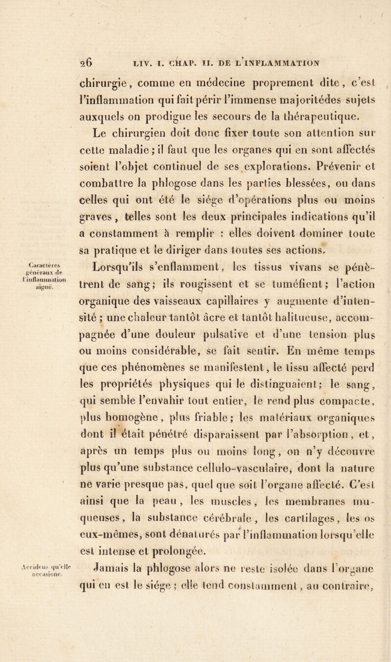 Caiaclèies généraux de î’inflaminaticui aiguë. Anridens iiu’ellr occasionc. chirurgie, comme en médecine proprement dite, c’est l’inflammation qui fait périr l’immense majoritédes sujets auxquels on prodigue les secours de la thérapeutique. Le chirurgien doit donc fixer toute son attention sur cette maladie ; il faut que les organes qui en sont alTectés soient l’objet continuel de ses explorations. Prévenir et combattre la phlogose dans les parties blessées, ou dans celles qui ont été le siège d’opérations plus ou moins graves, telles sont les deux principales indications qu’il a constamment h remplir : elles doivent dominer toute sa pratique et le diriger dans toutes ses actions. Lorsqu’ils s’enflamment, les tissus vivans se pénè- trent de sang; ils rougissent et se tuméfient; l’action organique des vaisseaux capillaires y augmente d’inten- sité ; une chaleur tantôt âcre et tantôt halitueuse, accom- pagnée d’une douleur pulsative et d’une tension plus ou moins considérable, se fait sentir. En même temps que ces phénomènes se manifestent, le tissu affecté perd les propriétés physiques qui le distinguaient; le sang, qui semble l’envahir tout entier, le rend plus compacte, plus homogène, plus friable; les matériaux organiques dont il était pénétré disparaissent par l’absorption, et, après un temps plus ou moins long, on n’y découvre plus qu’une substance cellulo-vasculaire, dont la nature ne varie presque pas, quel que soit l’organe afl’ecté. C’est ainsi que la peau, les muscles, les membranes mu- queuses , la substance cérébrale , les cartilages, les os eux-mêmes, sont dénaturés par l’inflammation lorsqu’elle est intense et prolongée. Jamais la phlogose alors ne reste isolée dans l’organe qui en est le siège ; elle tend constamment, au contrains.