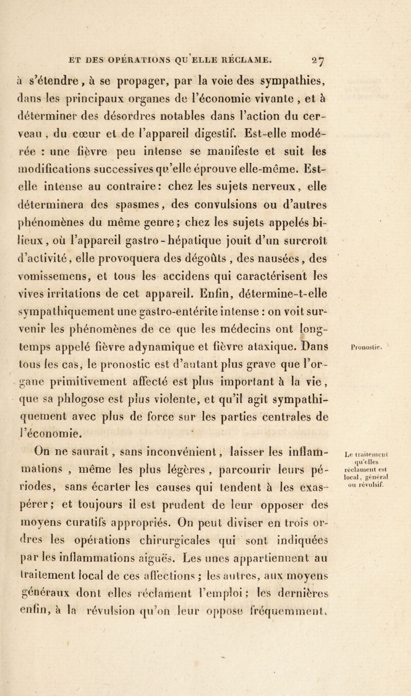 à s’étendre, à se propager, par la voie des sympathies, dans les principaux organes de l’économie vivante , et à déterminer des désordres notables dans l’action du cer- veau , du cœur et de l’appareil digestif. Est-elle modé- rée : une fièvre peu intense se manifeste et suit les modifications successives qu’elle éprouve elle-même. Est- elle intense au contraire: chez les sujets nerveux, elle déterminera des spasmes, des convulsions ou d’autres phénomènes du même genre ; chez les sujets appelés bi- lieux, où l’appareil gastro-hépatique jouit d’un surcroît d’activité, elle provoquera des dégoûts , des nausées, des vomissemens, et tous les accidens qui caractérisent les vives irritations de cet appareil. Enfin, détermine-t-elle sympathiquement une gastro-entérite intense : on voit sur- venir les phénomènes de ce que les médecins ont long- temps appelé fièvre adynamique et fièvre ataxique. Dans tous les cas, le pronostic est d’autant plus grave que l’or- gane primitivement affecté est plus important à la vie, que sa phlogose est plus violente, et qu’il agit sympathi- quement avec plus de force sur les parties centrales de l’économie. On ne saurait, sans inconvénient, laisser les inflam- mations , même les plus légères , parcourir leurs pé- riodes, sans écarter les causes qui tendent à les exas- pérer ; et toujours il est prudent de leur opposer des moyens curatifs appropriés. On peut diviser en trois or- dres les opérations chirurgicales qui sont indiquées par les inflammations aiguës. Les unes appartiennent au traitement local de ces aflèctions ; les autres, aux moyens généraux dont elles réclament l’emploi; les dernières enfin, à la révulsion qu’on leur oppose fréquemment.^ Pi'onoslic. Le tiaileincul qu’elles réclainent est local, général ou révulsif. /