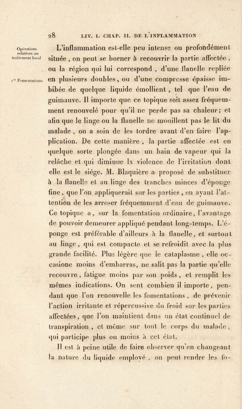 Opérations L’inflammation est-elle peu intense ou profondément relatives an traiiemeni local situéc , OU pcut SC bomcr à recouvrir la partie affectée , _ ou la région qui lui correspond , d’une flanelle repliée Fomcniaiions. CD plusieuFS doublcs, OU d’uDc compicsse épaisse im- bibée de quelque liquide émollient , tel que l’eau de guimauve. Il importe que ce topique soit assez fréquem- ment renouvelé pour qu’il ne perde pas sa chaleur; et afin que le linge ou la flanelle ne mouillent pas le lit du malade , on a soin de les tordre avant d’en faire l’ap- plication. De cette manière , la partie affectée est en quelque sorte plongée dans un bain de vapeur qui la relâche et qui diminue la violence de l’irritation dont elle est le siège. M. Blaquière a proposé de substituer à la flanelle et au linge des tranches minces d’éponge fine, que l’on appliquerait sur les parties , en ayant l’at- tention de les arroser fréquemment d’eau de guimauve. Ce topique a, sur la fomentation ordinaire, l’avantage de pouvoir demeurer appliqué pendant long-temps. L’é- ponge est préférable d’ailleurs à la flanelle, et surtou l au linge , qui est compacte et se refroidit avec la plus grande facilité. Plus légère que le cataplasme , elle oc- casione moins d’embarras, ne salit pas la partie qu’elle recouvre , latigue moins par son poids , et remplit les mêmes indications. On sent combien il importe, pen- dant que l’on renouvelle les fomentations , de prévenir l’action irritante et répercussive du froid sur les parties affectées, que l’on maintient dans un état continuel de transpiration , et même sur tout le corps du malade , qui participe plus ou moins à cet état. Il est à peine utile de faire observer qu’en changeant la nature du liquide employé , on peut rendre les fo-