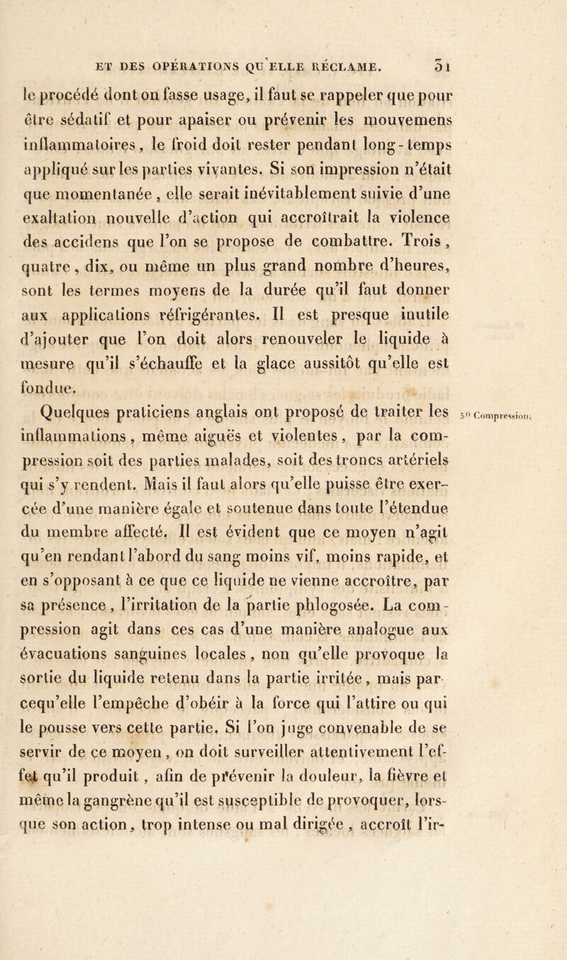 le procédé dont on fasse usage, il faut se rappeler que pour être sédatif et pour apaiser ou prévenir les mouvemens inflammatoires, le froid doit rester pendant long-temps appliqué sur les parties vivantes. Si son impression n’était que momentanée , elle serait inévitablement suivie d’une exaltation nouvelle d’action qui accroîtrait la violence des accidens que l’on se propose de combattre. Trois, quatre, dix, ou même un plus grand nombre d’heures, sont les termes moyens de la durée qu’il faut donner aux applications réfrigérantes. Il est presque inutile d’ajouter que l’on doit alors renouveler le liquide à mesure qu’il s’échauffe et la glace aussitôt qu’elle est fondue. Quelques praticiens anglais ont proposé de traiter les inflammations, même aiguës et violentes, par la com- pression soit des parties malades, soit des troncs artériels qui s’y rendent. Mais il faut alors qu’elle puisse être exer- cée d’une manière égale et soutenue dans toute l’étendue qu’en rendant l’abord du sang moins vif, moins rapide, et en s’opposant à ce que ce liquide ne vienne accroître, par sa présence, l’irritation de la partie phlogosée. La com- pression agit dans ces cas d’une manière analogue aux évacuations sanguines locales, non qu’elle provoque la sortie du liquide retenu dans la partie irritée, mais par cequ’elle l’empêche d’obéir à la force qui l’attire ou qui le pousse vers cette partie, Si l’on juge convenable de se servir de ce moyen, on doit surveiller attentivement l’ef- fet qu’il produit , afin de prévenir la douleur, la fièvre et même la gangrène qu’il est susceptible de provoquer, lors- que son action, trop intense ou mal dirigée , accroît Tir- 5*^ Compression