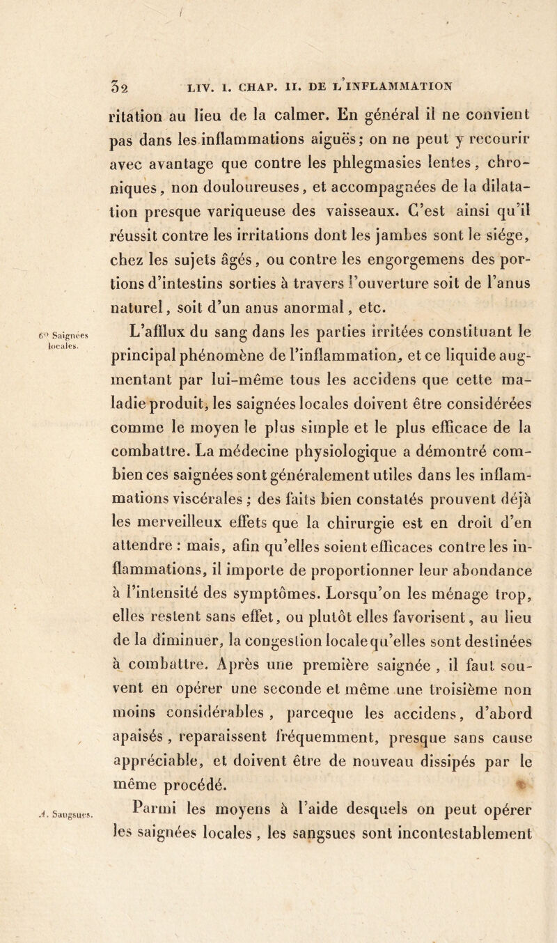 6” Saignées locales. 52 Liv. I. CHAP. II. DE l/iNFLAMMATION ritation au lieu de la calmer. En général il ne convient pas dans les inflammations aiguës; on ne peut y recourir avec avantage que contre les phlegmasies lentes, chro- niques, non douloureuses, et accompagnées de la dilata- tion presque variqueuse des vaisseaux. C’est ainsi qu’il réussit contre les irritations dont les jambes sont le siège, chez les sujets âgés, ou contre les engorgemens des por- tions d’intestins sorties à travers l’ouverture soit de l’anus naturel, soit d’un anus anormal, etc. L’afllux du sang dans les parties irritées constituant le principal phénomène de l’inflammation, et ce liquide aug- mentant par lui-même tous les accidens que cette ma- ladie produit, les saignées locales doivent être considérées comme le moyen le plus simple et le plus efîicace de la combattre. La médecine physiologique a démontré com- bien ces saignées sont généralement utiles dans les inflam- mations viscérales ; des faits bien constatés prouvent déjà les merveilleux effets que la chirurgie est en droit d’en attendre : mais, afin qu’elles soient efficaces contrôles in- flammations, il importe de proportionner leur abondance à l’intensité des symptômes. Lorsqu’on les ménage trop, elles restent sans effet, ou plutôt elles favorisent, au lieu de la diminuer, la congestion locale qu’elles sont destinées à combattre. Après une première saignée , il faut sou- vent en opérer une seconde et même une troisième non moins considérables , parceque les accidens, d’abord apaisés, reparaissent fréquemment, presque sans cause appréciable, et doivent être de nouveau dissipés par le même procédé. ^ Parmi les moyens à l’aide desquels on peut opérer les saignées locales , les sangsues sont incontestablement J. Sangsues.