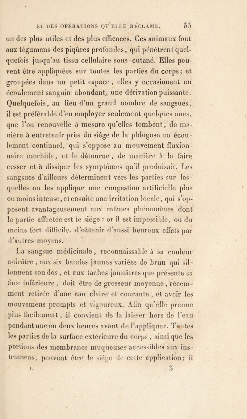 un des plus utiles et des plus efficaces. Ces animaux font aux tégumens des piqûres profondes, qui pénètrent quel- quefois jusqu’au tissu cellulaire sous-cutané. Elles peu- vent être appliquées sur toutes les parties du corps; et groupées dans un petit espace, elles y occasionent uii écoulement sanguin abondant^ une dérivation puissante. Quelquefois, au lieu d’un grand nombre de sangsues, il est préférable d’en employer soilement quelques unes, que l’on renouvelle à mesure qu’elles tombent, de ma- nière à entretenir près du siège de la phlogose un écou- lement continuel, qui s’oppose au mouvement fluxion- naire morbide, et le détourne, de manière è le faire cesser et à dissiper les symptômes qu’il produisait. Les sangsues d’ailleurs déterminent vers les parties sur les- quelles on les applique une congestion artificielle plus ou moins intense, et ensuite une irritation locale, qui s’op- posent avantageusement aux mêmes phénomènes dont la partie affectée est le siège : or il est impossible, ou du moins fort difficile, d’obtenir d’aussi heureux effets par d’autres moyens. La sangsue médicinale , reconnaissable à sa couleur noirâtre , aux six bandes jaunes variées de brun qui sil - lonnent son dos , et aux taches jaunâtres que présente sa face inférieure , doit être de grosseur moyenne, récem- ment retirée d’une eau claire et courante , et avoir les mouvemens prompts et vigoureux. Afin qu’elle prenne plus facilement, il convient de la laisser hors de l’eau pendant une ou deux heures avant de l’appliquer. Toutes les parties de la surface extérieure du corps , ainsi que les portions des membranes muqueuses accessibles aux ins- trumens, peuvent être le siège de cette application; il