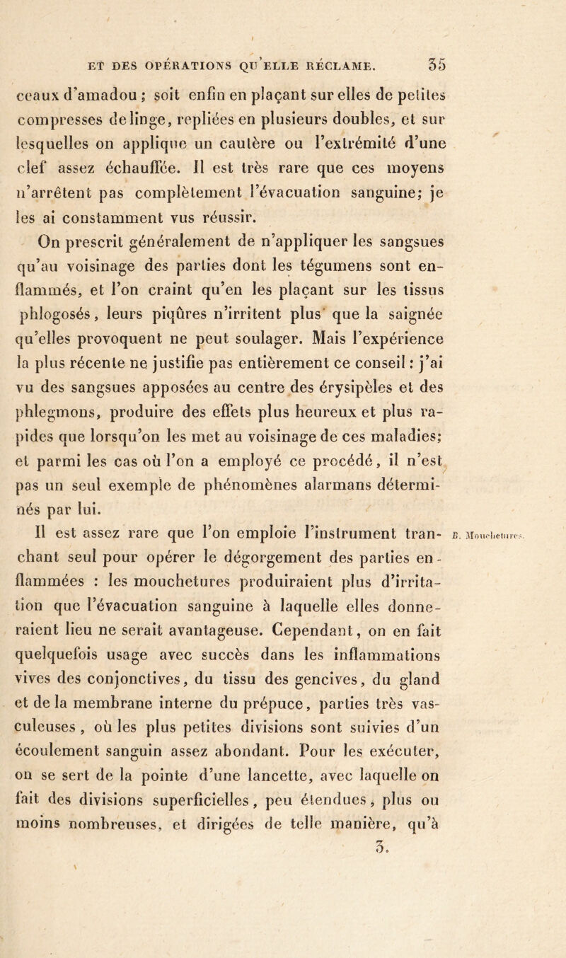 ! Et DES OPÉRATIONS QU ELLE RECLAME. 35 ceaux d'amadou ; soit enfui en plaçant sur elles de petites compresses de linge, repliées en plusieurs doubles, et sur lesquelles on applique un cautère ou l’extrémité d’une clef assez échauffée, il est très rare que ces moyens n’arrêtent pas complètement l’évacuation sanguine; je les ai constamment vus réussir. On prescrit généralement de n’appliquer les sangsues qu’au voisinage des parties dont les tégumens sont en- flammés, et l’on craint qu’en les plaçant sur les tissus phlogosés, leurs piqûres n’irritent plus que la saignée qu’elles provoquent ne peut soulager. Mais l’expérience la plus récente ne justifie pas entièrement ce conseil : j’ai vu des sangsues apposées au centre des érysipèles et des phlegmons, produire des effets plus heureux et plus ra- pides que lorsqu’on les met au voisinage de ces maladies; et parmi les cas où l’on a employé ce procédé, il n’est pas un seul exemple de phénomènes alarmans détermi- nés par lui. Il est assez rare que l’on emploie l’instrument tran- chant seul pour opérer le dégorgement des parties en- flammées : les mouchetures produiraient plus d’irrita- tion que l’évacuation sanguine à laquelle elles donne- raient lieu ne serait avantageuse. Cependant, on en fait quelquefois usage avec succès dans les inflammations vives des conjonctives, du tissu des gencives, du gland et delà membrane interne du prépuce, parties très vas- culeuses, où les plus petites divisions sont suivies d’un écoulement sanguin assez abondant. Pour les exécuter, on se sert de la pointe d’une lancette, avec laquelle on fait des divisions superficielles, peu étendues, plus ou moins nombreuses, et dirigées de telle manière, qu’à \ >. Monoliehir