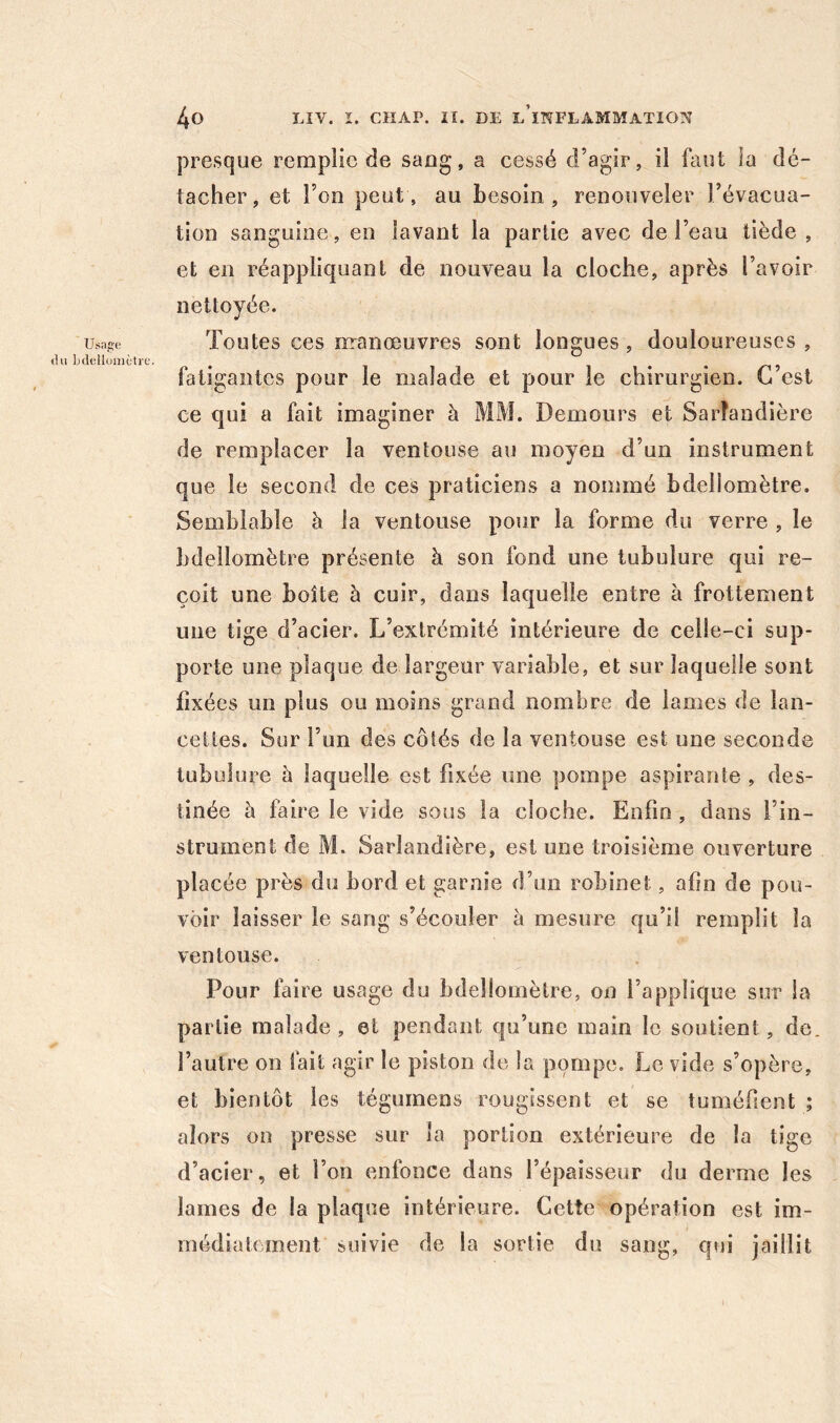 Usap:e tlu Ijclelloiiictre. presque remplie de sang, a cessé d’agir, il faut la dé- tacher, et l’on peut, au besoin, renouveler l’évacua- tion sanguine, en lavant la partie avec de l’eau tiède , et en réappliquant de nouveau la cloche, après l’avoir nettoyée. Toutes ces irranœuvres sont longues, douloureuses , fatigantes pour le malade et pour le chirurgien. C’est ce qui a fait imaginer à MM. Demours et Sarîandière de remplacer la ventouse au moyen d’un instrument que le second de ces praticiens a nommé bdellomètre. Semblable à la ventouse pour la forme du verre , le bdellomètre présente à son fond une tubulure qui re- çoit une boîte à cuir, dans laquelle entre à frottement une tige d’acier. L’extrémité intérieure de celle-ci sup- porte une plaque de largeur variable, et sur laquelle sont fixées un plus ou moins grand nombre de lames de lan- cettes. Sur l’un des côtés de la ventouse est une seconde tubulure è laquelle est fixée une pompe aspirante , des- tinée à faire le vide sous la cloche. Enfin, dans l’in- strument de M. Sarîandière, est une troisième ouverture placée près du bord et garnie d’un robinet, afin de pou- voir laisser le sang s’écouler à mesure qu’il remplit la ventouse. Pour faire usage du bdellomètre, on l’applique sur la partie malade, et pendant qu’une main le soutient, de. l’autre on fait agir le piston de la pompe. Le vide s’opère, et bientôt les tégumens rougissent et se tuméfient ; alors on presse sur la portion extérieure de la tige d’acier, et l’on enfonce dans l’épaisseur du derme les lames de la plaque intérieure. Cette opération est im- médiatement suivie de la sortie du sang, qui jaillit