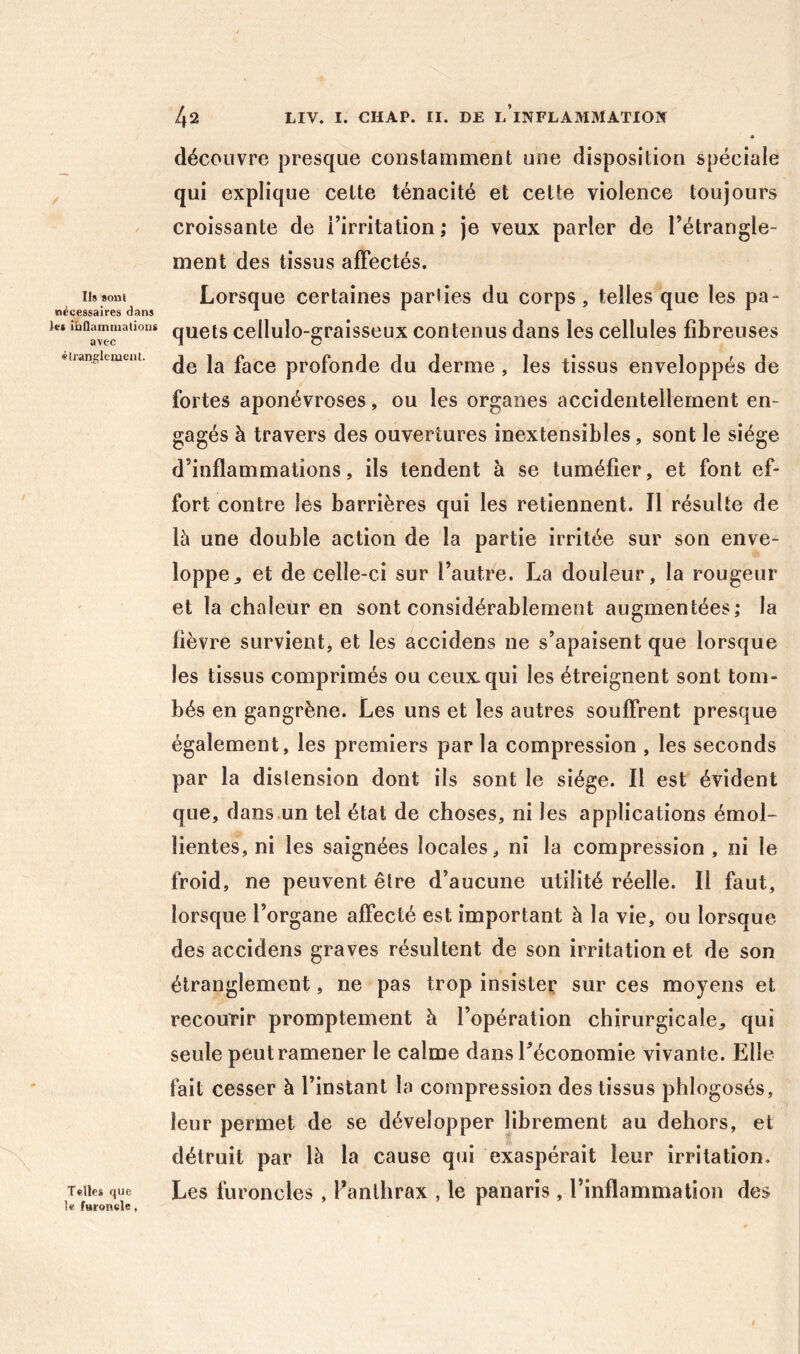 Ils «ont nécessaires dans }«( ihQamniations avec éuanglcment. Telle» que le furoncle, 42 LIV. I. CHAP. II. DE l’iNFLAMMATIOÎI découvre presque constamment une disposition spéciale qui explique cette ténacité et cette violence toujours croissante de l’irritation; je veux parler de l’étrangle- ment des tissus affectés. Lorsque certaines parlies du corps, telles que les pa- quets cellulo-graisseux contenus dans les cellules fibreuses de la face profonde du derme, les tissus enveloppés de fortes aponévroses, ou les organes accidentellement en- gagés à travers des ouvertures inextensibles, sont le siège d’inflammations, ils tendent à se tuméfier, et font ef- fort contre les barrières qui les retiennent. Il résulte de là une double action de la partie irritée sur son enve- loppe^ et de celle-ci sur l’autre. La douleur, la rougeur et la chaleur en sont considérablement augmentées; la fièvre survient, et les accidens ne s’apaisent que lorsque les tissus comprimés ou ceux, qui les étreignent sont tom- bés en gangrène. Les uns et les autres souffrent presque également, les premiers par la compression , les seconds par la distension dont ils sont le siège. Il est évident que, dans.un tel état de choses, ni les applications émol- lientes, ni les saignées locales, ni la compression, ni le froid, ne peuvent être d’aucune utilité réelle. Il faut, lorsque l’organe affecté est important à la vie, ou lorsque des accidens graves résultent de son irritation et de son étranglement, ne pas trop insiste^ sur ces moyens et recourir promptement à l’opération chirurgicale, qui seule peut ramener le calme dans l’économie vivante. Elle fait cesser à l’instant la compression des tissus phlogosés, leur permet de se développer librement au dehors, et détruit par là la cause qui exaspérait leur irritation. Les furoncles, Panlhrax , le panaris, l’inflammation des