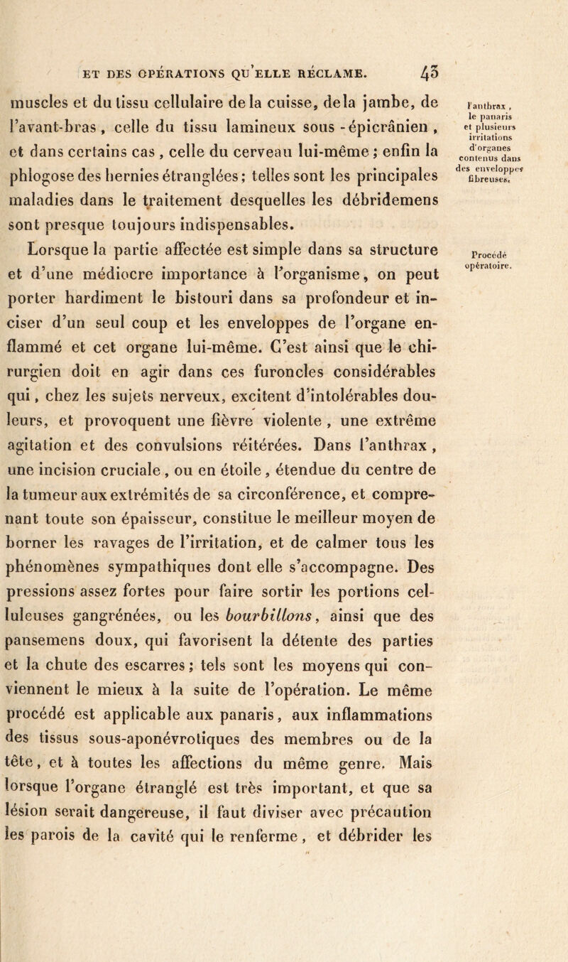 muscles et du tissu cellulaire delà cuisse, delà jambe, de l’avant-bras, celle du tissu lamineux sous “épicranien , et dans certains cas , celle du cerveau lui-même ; enfin la phlogose des hernies étranglées; telles sont les principales maladies dans le traitement desquelles les débridemens sont presque toujours indispensables. Lorsque la partie affectée est simple dans sa structure et d’une médiocre importance à Torganisme, on peut porter hardiment le bistouri dans sa profondeur et in- ciser d’un seul coup et les enveloppes de l’organe en- flammé et cet organe lui-même. C’est ainsi que le chi- rurgien doit en agir dans ces furoncles considérables qui, chez les sujets nerveux, excitent d’intolérables dou- * leurs, et provoquent une fièvre violente , une extrême agitation et des convulsions réitérées. Dans l’anthrax , une incision cruciale, ou en étoile, étendue du centre de la tumeur aux extrémités de sa circonférence, et compre- nant toute son épaisseur, constitue le meilleur moyen de borner les ravages de l’irritation, et de calmer tous les phénomènes sympathiques dont elle s’accompagne. Des pressions assez fortes pour faire sortir les portions cel- luleuses gangrénées, ou les bourbillons, ainsi que des pansemens doux, qui favorisent la détente des parties et la chute des escarres ; tels sont les moyens qui con- viennent le mieux à la suite de l’opération. Le même procédé est applicable aux panaris, aux inflammations des tissus sous-aponévroliques des membres ou de la tête, et à toutes les affections du même genre, Mais lorsque l’organe étranglé est très important, et que sa lésion serait dangereuse, il faut diviser avec précaution les parois de la cavité qui le renferme, et débrider les F anthrax , le panaris et plusieurs irritations d’orgaues contenus dans des enveloppeï fibreuses. Procédé opératoire.