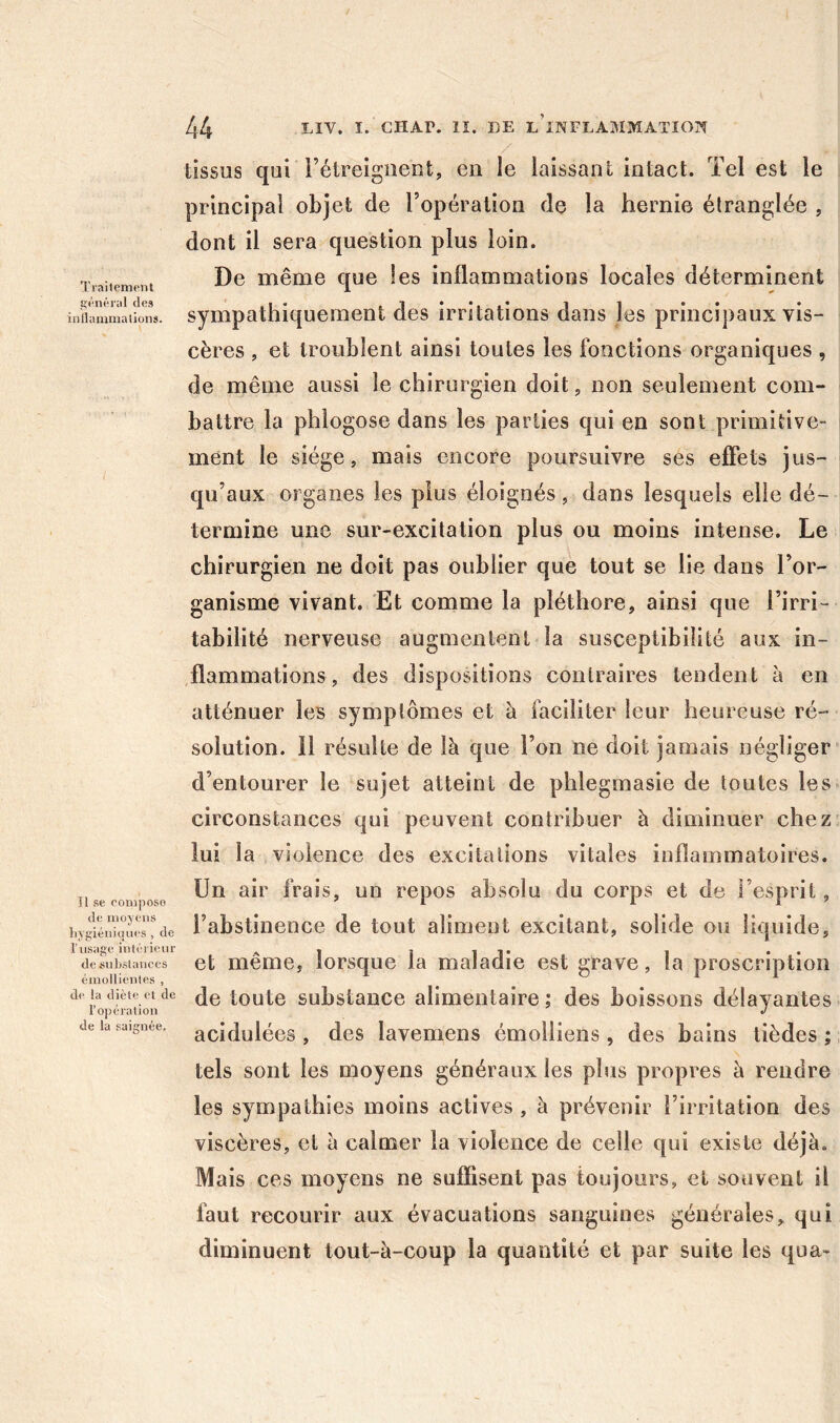 Traitement t>'énéral des intlammaüons. Il se compose de moyens liygiéniqnes , de ITisage inlériour de suLsUmees émollienles , de la diète de l’opération de la saignée. 44 I. cHAr. II. DE l’inflammation tissus qui rétreigiieot, en le laissanl intact. Tel est le principal objet de l’opération de la hernie étranglée , dont il sera question plus loin. De même que les inflammations locales déterminent sympathiquement des irritations dans les principaux vis- cères , et troublent ainsi toutes les fonctions organiques , de même aussi le chirurgien doit, non seulement com- battre la phlogose dans les parties qui en sont primitive- ment le siège, mais encore poursuivre ses effets jus- qu’aux organes les plus éloignés, dans lesquels elle dé- termine une sur-excitation plus ou moins intense. Le chirurgien ne doit pas oublier que tout se lie dans l’or- ganisme vivant. Et comme la pléthore, ainsi que l’irri- tabilité nerveuse augmentent la susceptibilité aux in- ,flammations, des dispositions contraires tendent à en atténuer les symptômes et à faciliter leur heureuse ré- solution. 11 résulte de là que l’on ne doit janaais négliger d’entourer le sujet atteint de phlegmasie de toutes les circonstances qui peuvent contribuer à diminuer chez lui la violence des excitations vitales inflammatoires. Un air frais, un repos absolu du corps et de l’esprit, l’abstinence de tout aliment excitant, solide ou liquide, et même, lorsque la maladie est grave, la proscription de toute substance alimentaire ; des boissons délayantes acidulées , des lavemens émoiliens, des bains tièdes ; tels sont les moyens généraux les plus propres à rendre les sympathies moins actives , à prévenir l’irritation des viscères, et à calmer la violence de celle qui existe déjà. Mais ces moyens ne suffisent pas toujours, et souvent il faut recourir aux évacuations sanguines générales, qui diminuent tout-à-coup la quantité et par suite les qua-