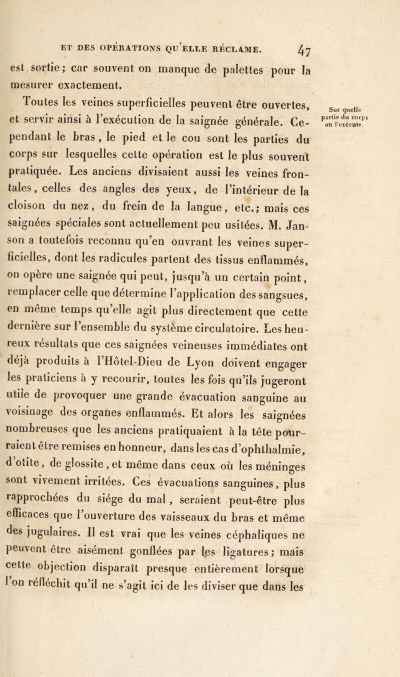 est sortie; car souvent on manque de palettes pour la naesurer exactement. Toutes les veines superficielles peuvent être ouvertes, et servir ainsi à l’exécution de la saignée générale. Ce- pendant le bras, le pied et le cou sont les parties du corps sur lesquelles cette opération est le plus souvent pratiquée. Les anciens divisaient aussi les veines fron- tales, celles des angles des yeux, de l’intérieur de la cloison du nez, du frein de la langue, etc.,* mais ces saignées spéciales sont actuellement peu usitées. M. Jan- son a toutefois reconnu qu en ouvrant les veines super- ficielles, dont les radicules partent des tissus enflammés, on opère une saignée qui peut, jusqu’à un certain point, remplacer celle que détermine l’application des sangsues, en même temps qu’elle agit plus directement que cette dernière sur 1 ensemble du système circulatoire. Les heu- reux résultats que ces saignées veineuses immédiates ont déjà produits a 1 Hotel-Dieu de Lyon doivent engager les praticiens à y recourir, toutes les fois qu’ils jugeront utile de provoquer une grande évacuation sanguine au voisinage des organes enflammés. Et alors les saignées nombreuses que les anciens pratiquaient à la tête pour- raient être remises en honneur, dans les cas d’ophthalmie, d otite, de glossite , et même dans ceux où les méninges sont vivement irritées. Ces évacuations sanguines, plus rapprochées du siège du mal, seraient peut-être plus efficaces que 1 ouverture des vaisseaux du bras et même des jugulaires. Il est vrai que les veines céphaliques ne peuvent être aisément gonflées par fes ligatures ; mais cette objection disparaît presque entièrement lorsque 1 on réfléchit qu’il ne s’agit ici de les diviser que dans les Sur quelle partie du corps <m l’exécute.