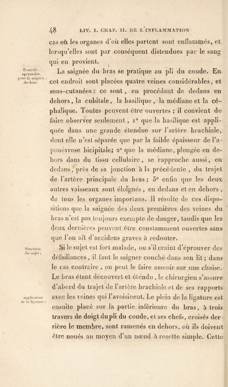 Pi oct di- opt-raloire pour h; saignce du Lias. Siliiatioii du sujet ; \ application de la lipatui'O /{8 LIV. I. CHAP. II. lin l’inflammation cas où ies organes d’où elles partent sont enflammés, et lorsqu’elles sont par .conséquent distendues par le sang qui en provient. ^ La saignée du bras se pratique au pli du coude. En cet endroit sont placées quatre veines considérables, et sous-cutanées : ce sont , en procédant de dedans en dehors, la cubitale, la basilique, la médiane et la cé- phalique. Toutes peuvent être ouvertes ; il convient de faire observer seulement , î° que la basilique est appli- quée dans une grande étendue sur l’artère brachiale, dont elle n’est séparée que par la faible épaisseur de l’a- ponévrose bicipitale; 2 que la médiane, plongée en de- hors dans du tissu cellulaire, se rapproche aussi, en dedans, près de sa jonction à la précédente , du trajet de l’artère principale du bras ; 5° enfin que les deux autres vaisseaux sont éloignés, en dedans et en dehors , de tous les organes imporlaos. Il résulte de ces dispo- sitions que la saignée des deux premières des veines du bras n’est pas toujours exempte de danger, tandis que ies deux dernières peuvent être constamment ouvertes sans que l’on ait d’accidens graves à redouter. Si le sujet est fort malade, ou s’il craint d’éprouver des défaillances , il faut le saigner couché dans son lit ; dans le cas contraire , on peut le faire asseoir sur une chaise. Le bras étant découvert et étendu , le chirurgien s’assure d’abord du trajet de l’artère brachiale et de ses rapports avec les veines qui l’avoisinent. Le plein de la ligature est ensuite placé sur la partie inférieure du bras, è trois travers de doigt du pli du coude, et ses chefs, croisés der ^ rière le membre, sont ramenés en dehors, où ils doivent être noués au moyen d’un nœud à rosette simple. Celte