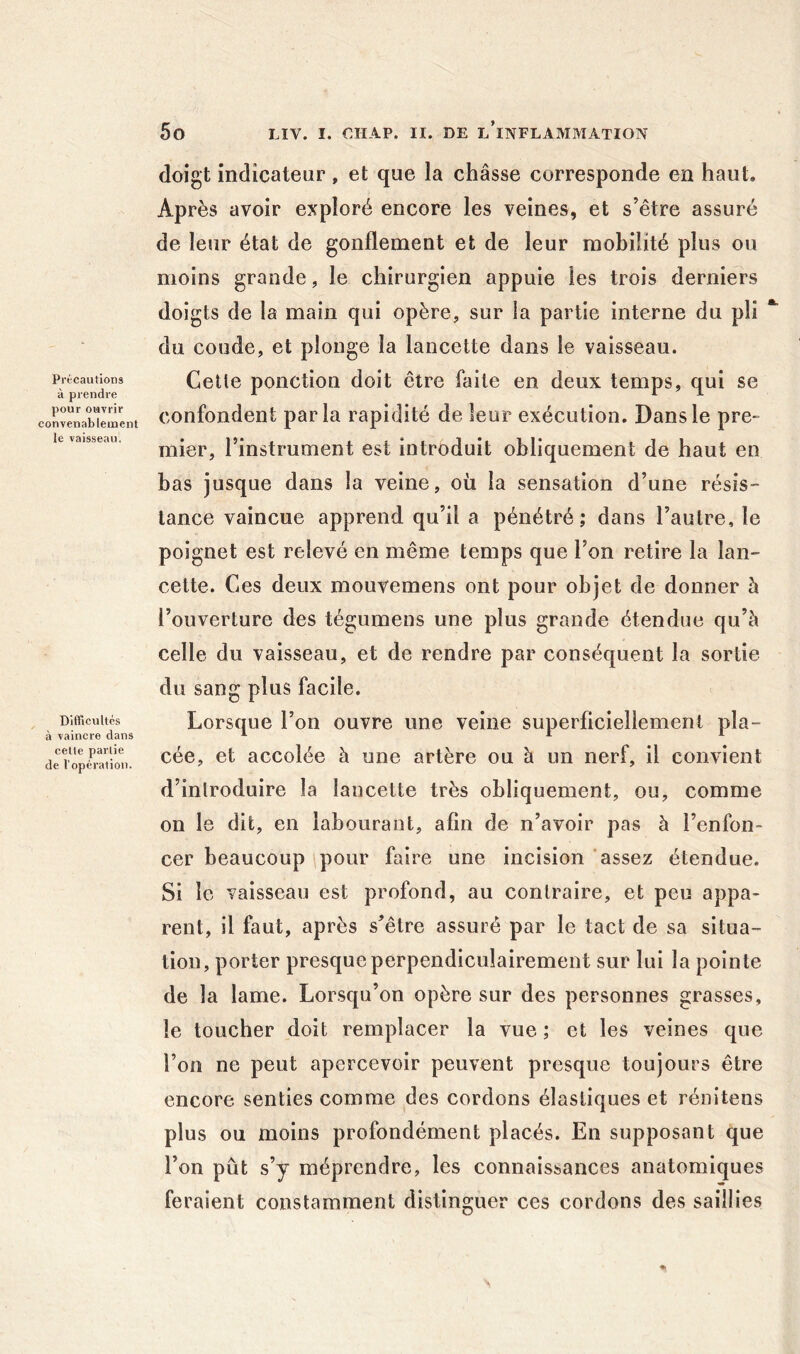 Précautions à prendre pour ouvrir convenablement le vaisseau. DlfTicultés à vaincre dans celle partie de l’opération. doigt indicateur, et que la châsse corresponde en haut. Après avoir exploré encore les veines, et s’être assuré de leur état de gonflement et de leur mobilité plus ou moins grande, le chirurgien appuie les trois derniers doigts de la main qui opère, sur la partie interne du pli du coude, et plonge la lancette dans le vaisseau. Cette ponction doit être faite en deux temps, qui se confondent parla rapidité de leur exécution. Dans le pre- mier, l’instrument est introduit obliquement de haut en bas jusque dans la veine, oii la sensation d’une résis- tance vaincue apprend qu’il a pénétré; dans l’autre, le poignet est relevé en même temps que l’on retire la lan- cette. Ces deux mouvemens ont pour objet de donner h l’ouverture des tégumens une plus grande étendue qu’à celle du vaisseau, et de rendre par conséquent la sortie du sang plus facile. Lorsque l’on ouvre une veine superficiellement pla- cée, et accolée à une artère ou à un nerf, il convient d’inlroduire la lancette très obliquement, ou, comme on le dit, en labourant, afin de n’avoir pas à l’enfon- cer beaucoup pour faire une incision assez étendue. Si le vaisseau est profond, au contraire, et peu appa- rent, il faut, après s’être assuré par le tact de sa situa- tion, porter presque perpendiculairement sur lui la pointe de la lame. Lorsqu’on opère sur des personnes grasses, le toucher doit remplacer la vue ; et les veines que l’on ne peut apercevoir peuvent presque toujours être encore senties comme ^des cordons élastiques et rénitens plus ou moins profondément placés. En supposant que l’on pût s’y méprendre, les connaissances anatomiques feraient constamment distinguer ces cordons des saillies