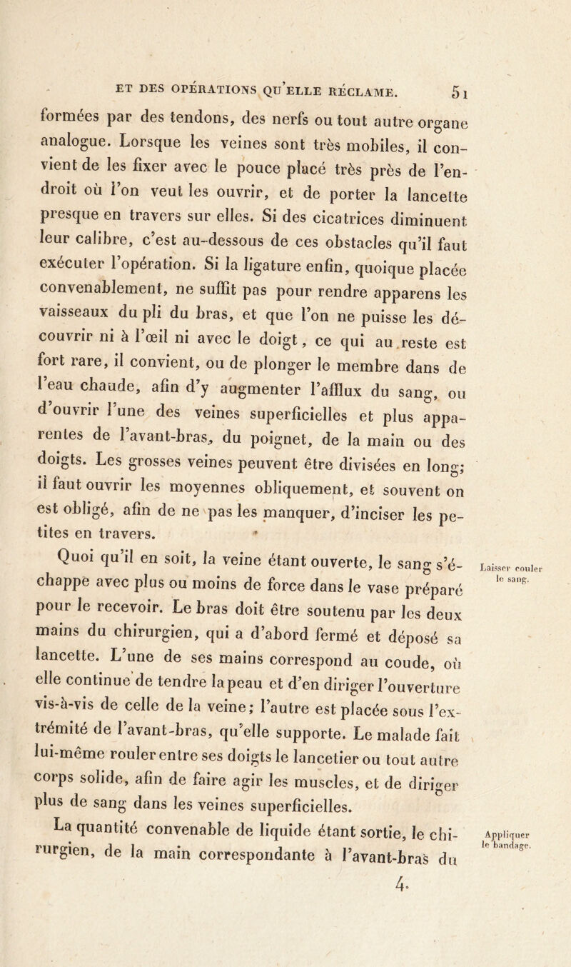 formées par des tendons, des nerfs ou tout autre organe analogue. Lorsque les veines sont très mobiles, il con- vient de les fixer avec le pouce placé très près de l’en- droit où i on veut les ouvrir, et de porter la lancette presque en travers sur elles. Si des cicatrices diminuent leur calibre, c’est au-dessous de ces obstacles qu’il faut exécuter l’opération. Si la ligature enfin, quoique placée convenablement, ne suffit pas pour rendre apparens les vaisseaux du pli du bras, et que l’on ne puisse les dé- couvrir ni à 1 œil ni avec le doigt, ce qui au.reste est fort rare, il convient, ou de plonger le membre dans de l eau chaude, afin d’y augmenter l’afflux du sang, ou d ouvrir l’une des veines superficielles et plus appa- rentes de 1 avant-brasj du poignet, de la main ou des doigts. Les grosses veines peuvent être divisées en long; il faut ouvrir les moyennes obliquement, et souvent on est obligé, afin de ne pas les manquer, d’inciser les pe- tites en travers. Quoi qu’il en soit, la veine étant ouverte, le sang s’é- chappe avec plus ou moins de force dans le vase préparé pour le recevoir. Le bras doit être soutenu par les deux mains du chirurgien, qui a d’abord fermé et déposé sa lancette. L une de ses mains correspond au coude, où elle continue’de tendre la peau et d’en diriger l’ouverture vis-à-vis de celle de la veine; l’autre est placée sous l’ex- trémité de l’avant-bras, qu’elle supporte. Le malade fait lui-meme rouler entre ses doigts le lancetierou tout autre corps solide, afin de faire agir les muscles, et de diriger plus de sang dans les veines superficielles. La quantité convenable de liquide étant sortie, le chi- rurgien, de la main correspondante à l’avant-bras du 4.