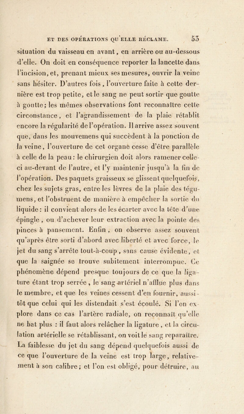 situation du vaisseau en avant, en arrière ou au-dessous d’elîe. On doit en conséquence reporter la lancette dans Fiiicision, et, prenant mieux ses mesures, ouvrir la veine sans hésiter. D’autres fois, l’ouverture faite h cette der- nière est trop petite, et le sang ne peut sortir que goutte à goutte; les mêmes observations font reconnaître celte circonstance, et l’agrandissement de la plaie rétablit encore la régularité de l’opération. Il arrive assez souvent que, dans les mouvemens qui succèdent à la ponction de la veine, l’ouverture de cet organé cesse d’être parallèle à celle de la peau: le chirurgien doit alors ramener celle- ci au-devant de l’autre, et l’y maintenir jusqu’à la fin de l’opération. Des paquets graisseux se glissent quelquefois, chez les sujets gras, entre les lèvres de la plaie des tégu- mens, et fobstruent de manière à empêcher la sortie du liquide: il convient alors de les écarter avec la tête d\ine épingle, ou d’achever leur extraction avec la pointe des pinces à pansement. Enfin , on observe assez souvent qu’après être sorti d’abord avec liberté et avec force, le jet du sang s’arrête lout-à-coup , sans cause évidente, et que la saignée se trouve subitement interrompue. Ce phénomène dépend presque toujours de ce que la liga- ture étant trop serrée , le sang-artériel n’afllue plus dans le membre, et que les veines cessent d’en fournir, aussi- tôt que celui qui les distendait s’est écoulé. Si l’on ex- plore dans ce cas l’artère radiale, on reconnaît qu’elle ne bat plus : il faut alors relâcher la ligature, et la circu- lation artérielle se rétablissant, on voit le sang reparaître. La faiblesse du jet du sang dépend quelquefois aussi de ce que l’ouverture de la veine est trop large, relative- ment à son calibre; et l’on est obligé, pour détruire, au