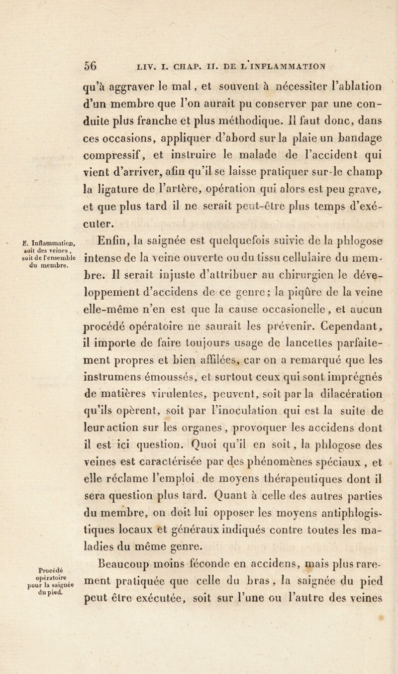 I 56 LIV. I. CHAP. II. BE L*INFLAMMATION E, InflammatioDj soit des veines , soit de l’ensemble du membre. Procédé opératoire pour la saignée du pied. qu’5 aggraver le mal, et souvent à nécessiter l’ablation d’un membre que l’on aurait pu conserver par une con- duite plus franche et plus méthodique. Il faut donc, dans ces occasions, appliquer d’abord sur la plaie un bandage compressif, et instruire le malade de l’accident qui vient d’arriver, afin qu’il se laisse pratiquer sur-le champ la ligature de l’artère, opération qui alors est peu grave^ et que plus tard il ne serait peut-être plus temps d’exé- cuter. Enfin, la saignée est quelquefois suivie de la phlogose intense de la veine ouverte ou du tissu cellulaire du mem- hre. Il serait injuste d’attribuer au chirurgien le déve- loppement d’accidens de ce genre; la piqûre de la veine elle-même n’en est que la cause occasionelle, et aucun procédé opératoire ne saurait les prévenir. Cependant^ il importe de faire toujours usage de lancettes parfaite- ment propres et bien affilées, car on a remarqué que les instrumens émoussés, et surtout ceux qui sont imprégnés de matières virulentes, peuvent, soit par la dilacération qu’ils opèrent, soit par l’inoculation qui est la suite de leur action sur les organes , provoquer les accidens dont il est ici question. Quoi qu’il en soit, la pblogose des veines est caractérisée par des phénomènes spéciaux , et elle réclame l’emploi de moyens thérapeutiques dont il sera question plus tard. Quant à celle des autres parties du membre, on doit lui opposer les moyens antlphlogis> tiques locaux et généraux indiqués contre toutes les ma- ladies du même genre. Beaucoup moins féconde en accidens, mais plus rare- ment pratiquée que celle du bras , la saignée du pied peut être exécutée, soit sur l’une ou l’autre des veines