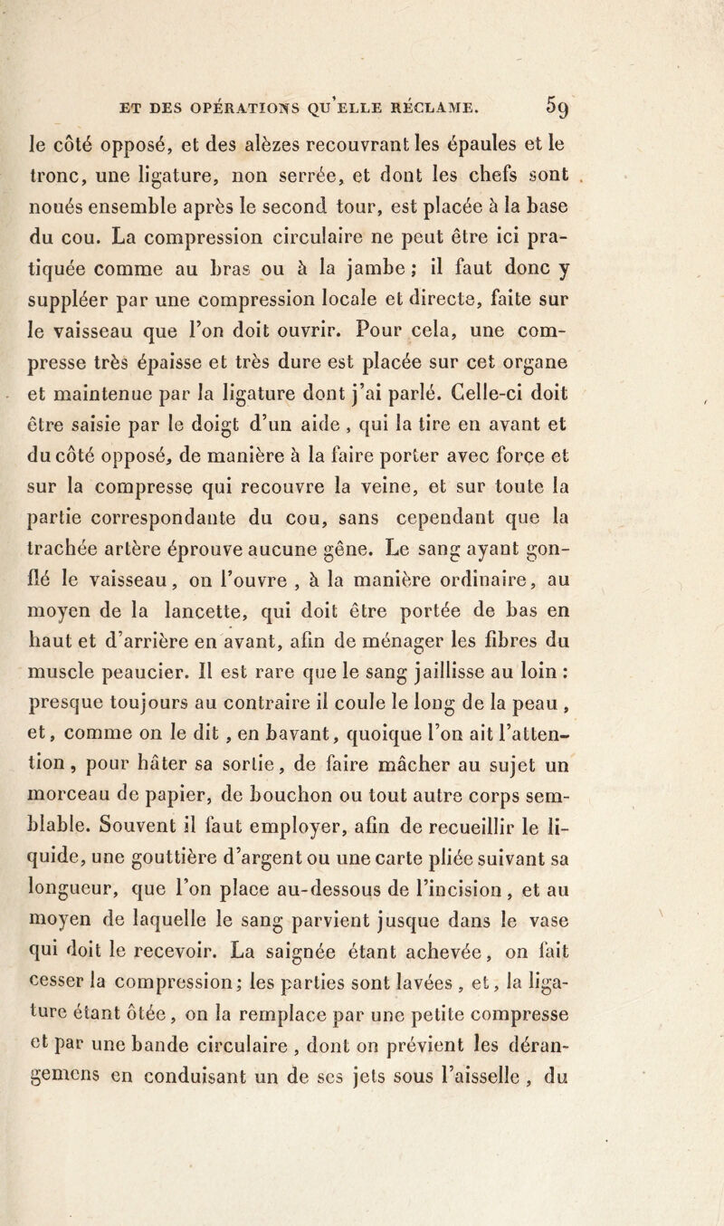 le côté opposé, et des alèzes recouvrant les épaules et le tronc, une ligature, non serrée, et dont les chefs sont noués ensemble après le second tour, est placée à la base du cou. La compression circulaire ne peut être ici pra- tiquée comme au bras ou à la jambe ; il faut donc y suppléer par une compression locale et directe, faite sur le vaisseau que Ton doit ouvrir. Pour cela, une com- presse très épaisse et très dure est placée sur cet organe et maintenue par la ligature dont j’ai parlé. Celle-ci doit être saisie par le doigt d’un aide , qui la tire en avant et du côté opposé, de manière à la faire porter avec forçe et sur la compresse qui recouvre la veine, et sur toute la partie correspondante du cou, sans cependant que la trachée artère éprouve aucune gêne. Le sang ayant gon- flé le vaisseau, on l’ouvre , à la manière ordinaire, au moyen de la lancette, qui doit être portée de bas en haut et d’arrière en avant, afin de ménager les fibres du muscle peaucier. Il est rare que le sang jaillisse au loin : presque toujours au contraire il coule le long de la peau , et, comme on le dit , en bavant, quoique l’on ait l’atten- tion , pour hâter sa sortie, de faire mâcher au sujet un morceau de papier, de bouchon ou tout autre corps sem- blable. Souvent il faut employer, afin de recueillir le li- quide, une gouttière d’argent ou une carte pliée suivant sa longueur, que l’on place au-dessous de l’incision, et au moyen de laquelle le sang parvient jusque dans le vase qui doit le recevoir. La saignée étant achevée, on fait cesser la compression; les parties sont lavées , et, la liga- ture étant ôtée, on la remplace par une petite compresse et par une bande circulaire , dont on prévient les déran- gemcns en conduisant un de ses jets sous l’aisselle , du