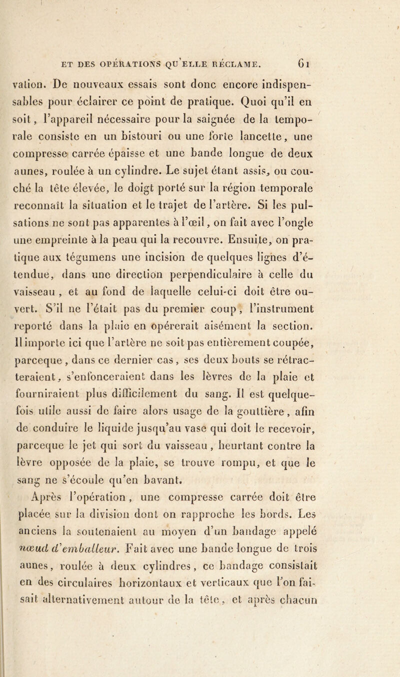 ! ET DES OPÉRATIONS Qu’eeLE RECLAME. 6l valioii. De nouveaux essais sont donc encore indispen- sables pour éclairer ce point de pratique. Quoi qu’il en soit, l’appareil nécessaire pour la saignée de la tempo- rale consiste en un bistouri ou une forte lancette, une compresse! carrée épaisse et une bande longue de deux aunes, roulée à un cylindre. Le sujet étant assis^ ou cou- ché la tête élevée, le doigt porté sur la région temporale reconnaît la situation et le trajet de l’artère. Si les pul- sations ne sont pas apparentes à l’œil, on fait avec l’ongle une empreinte à la peau qui la recouvre. Ensuite, on pra- tique aux tégumens une incision de quelques lignes d’é- tendue, dans une direction perpendiculaire à celle du vaisseau , et au fond de laquelle celui-ci doit être ou- vert. S’il ne l’était pas du premier coup, l’instrument reporté dans la plaie en opérerait aisément la section. 11 importe ici que l’artère ne soit pas entièrement coupée, parceque , dans ce dernier cas, ses deux bouts se rétrac- teraient, s’enfonceraient dans les lèvres de la plaie et fourniraient plus difficilement du sang. Il est quelque- fois utile aussi de faire alors usage de la gouttière, afin de conduire le liquide jusqu’au vase qui doit le recevoir, parceque le jet qui sort du vaisseau, heurtant contre la lèvre opposée de la plaie, se trouve rompu, et que le sang ne s’écoule qu’en bavant. Après l’opération, une compresse carrée doit être placée sur la division dont on rapproche les bords. Les anciens la soutenaient au moyen d’un bandage appelé næad d'emballeur. Fait avec une bande longue de trois aunes, roulée à deux cylindres, ce bandage consistait en des circulaires horizontaux et verticaux que l’on fai- sait alternativement autour de la tête, et après chacun