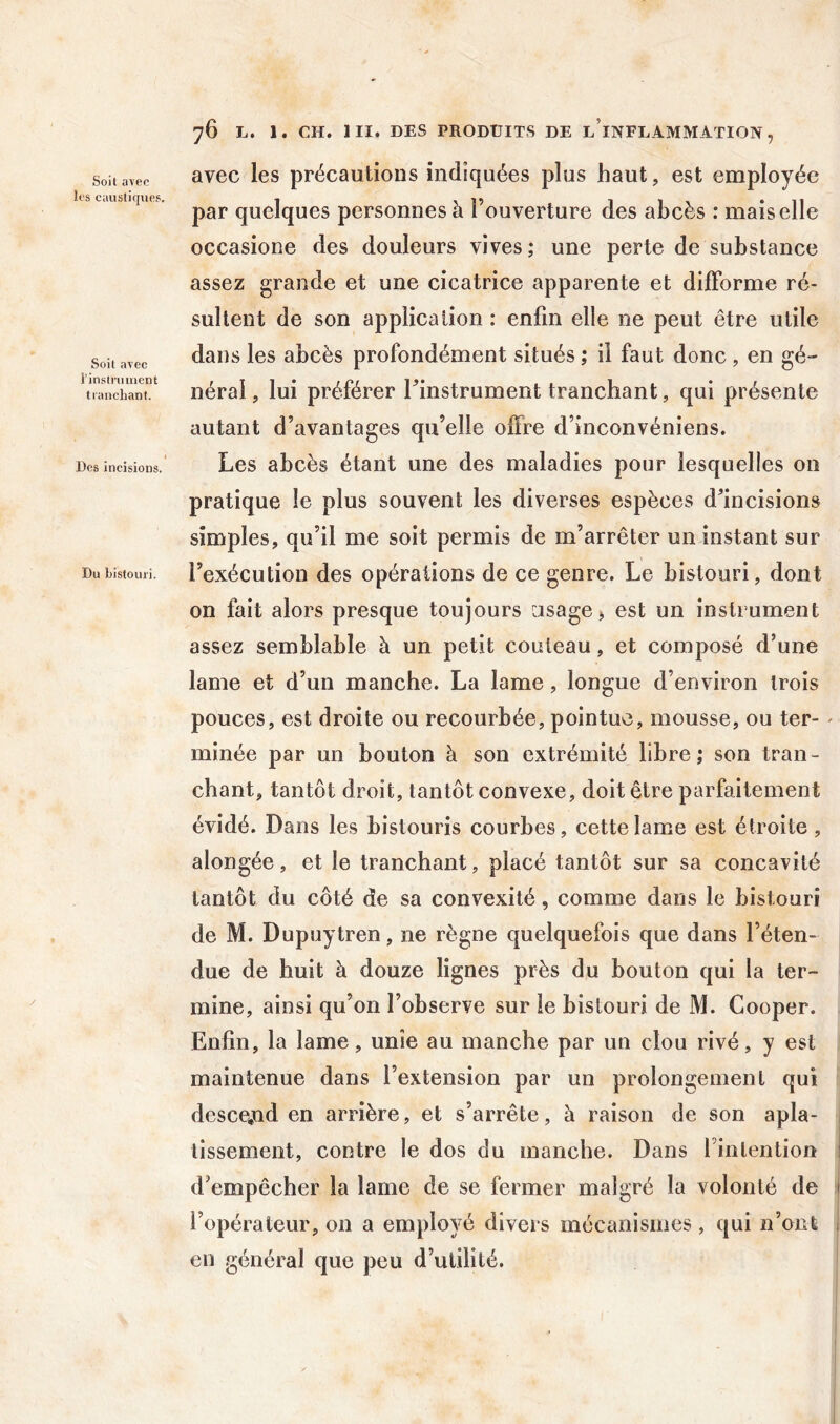 Soit avec k's eausliqiief. Soit avec î’insti’ument tranchant. Des incisions. Du bistouri. 76 L. 1. CH. III. DES PRODÜITS DE l’iNFLAMMATION , avec les précautions indiquées plus haut, est employée par quelques personnes à l’ouverture des abcès : mais elle occasione des douleurs vives; une perte de substance assez grande et une cicatrice apparente et dilForme ré- sultent de son application : enfin elle ne peut être utile dans les abcès profondément situés ; il faut donc , en gé- néral, lui préférer Tinstrument tranchant, qui présente autant d’avantages qu’elle offre d’inconvéniens. Les abcès étant une des maladies pour lesquelles on pratique le plus souvent les diverses espèces d’incisions simples, qu’il me soit permis de m’arrêter un instant sur l’exécution des opérations de ce genre. Le bistouri, dont on fait alors presque toujours usager est un instrument assez semblable à un petit couteau, et composé d’une lame et d’un manche. La lame, longue d’environ trois pouces, est droite ou recourbée, pointue, mousse, ou ter- minée par un bouton à son extrémité libre; son tran- chant, tantôt droit, tantôt convexe, doit être parfaitement évidé. Dans les bistouris courbes, cette lame est étroite, alongée, et le tranchant, placé tantôt sur sa concavité tantôt du côté de sa convexité, comme dans le bistouri de M. Dupuytren, ne règne quelquefois que dans l’éten- due de huit à douze lignes près du bouton qui la ter- mine, ainsi qu’on l’observe sur le bistouri de M. Cooper. Enfin, la lame, unie au manche par un clou rivé, y est maintenue dans l’extension par un prolongement qui desce.nd en arrière, et s’arrête, à raison de son apla- tissement, contre le dos du manche. Dans Finlention d’empêcher la lame de se fermer malgré la volonté de l’opérateur, on a employé divers mécanismes, qui n’ont en général que peu d’utilité.