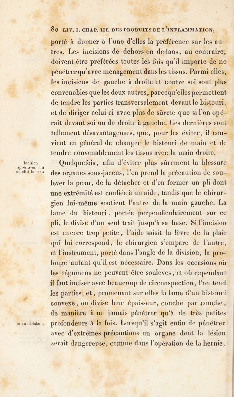 porté à donner à l’une d’elles la préférence sur les au- tres. Les incisions de dehors en dedans, au contraire, doivent être préférées toutes les fois qu’il importe de ne pénétrer qu’avec ménagement dans les tissus. Parmi elles, les incisions de gauche à droite et contre soi sont plus convenables que les deux autres, parcequ’elles permettent de tendre les parties transversalement devant le bistouri, et de diriger celui-ci avec plus de sûreté que si l’on opé- rait devant soi ou de droite à gauche. Ces dernières sont tellement désavantageuses, que, pour les éviter, il con- vient en général de changer le bistouri de main et de tendre convenablement les tissus avec la main droite. Incision Quelquefois, afin d’éviter plus sûrement la blessure après avoir fait * «npiiàiapeau, (jgg ovgaiies sous-jaceus, l’on prend la précaution de sou- lever la peau, de la détacher et d’en former un pli dont une extrémité est confiée à un aide, tandis que le chirur- gien lui-même soutient l’autre de la main gauche. La lame du bistouri, portée perpendiculairement sur ce pli, le divise d’un seul trait jusqu’à sa base. Si l’incision est encore trop petite, l’aide saisit la lèvre de la plaie qui lui correspond, le chirurgien s’empare de l’autre, et l’instrument, porté dans l’angle de la division, la pro- longe autant qu’il est nécessaire. Dans les occasions où les tégumens ne peuvent être soulevés, et où cependant il faut inciser avec beaucoup de circonspection, l’on tend les parties, et, promenant sur elles la lame d’un bistouri convexe, on divise leur épaisseur, couche par |:ouche, de manière à ne jamais pénétrer qu’à de très petites ffl eu dédolanl. profondeurs à la fois. Lorsqu’il s’agit enfin de pénétrer avec d’extrêmes précautions un organe dont la lésion serait dangereuse,, comme dans l’opération de la hernie.