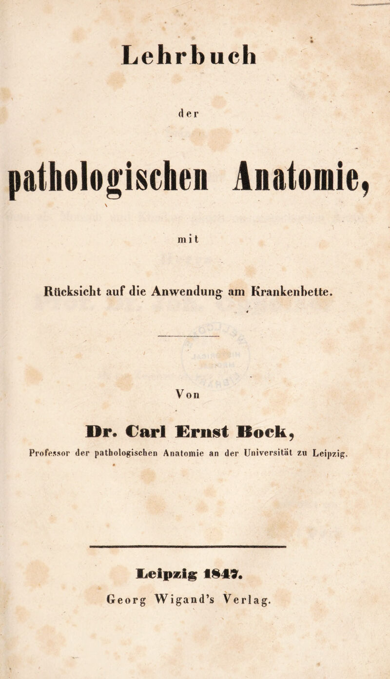 Lehrbuch der pathologischen Anatomie, mit Rücksicht auf die Anwendung am Krankenbette. 4 Von Dr. Carl Ernst Bock, Professor der pathologischen Anatomie an der Universität zu Leipzig. lieipzi^ Georg Wigand’s Verlag.