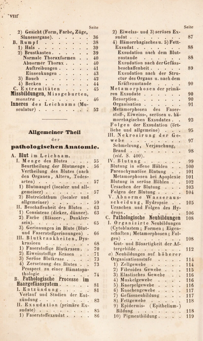 Vllf \ Seite %) Gesicht (Form, Farbe, Züge, Sinnesorgane) 36 B. Rum p f 38 1) Hals 39 2) Brustkasten 39 Normale Thoraxformen . . 40 Abnormer Thorax .... 40 Auftreibungen 41 Einsenkungen 43 3) Bauch 42 4) Becken 44 C. Extremitäten . . . . 45 Missbildungen, Missgeburten, monstra . 46 Inneres d es Leichnams (Mu- sculatur) 52 Allgemeiner Theil der patliologisclten Anatomie* A. Blut im Leichnam. L Menge des Blutes ... 55 Beurtbeiiung der ßlutmenge . 56 Vertheilung des Blutes (nach den Organen, Altern, Todes- arten) ........ 57 1) Blutmangel (localer und all- gemeiner) 57 2) Blutreichthum (localer und allgemeiner) 59 II. Beschaffenheit des Blutes . 63 ’l) Consistenz (dicker, dünner). 63 2) Farbe (Blässer-, Dunkler- sein) 65 3) Gerinnungen im Blute (Blut- und Faserstoffgerinnungen) . 66 III. B 1 u t k r a n k h e i t e n , Dys- krasieen 68 1) Faserstoflige Blutkrasen. . 70 2) Eiweisstofiige Krasen . . 71 3) Seröse Blutkrase .... 73 4) Zersetzung des Blutes . . 73 Prospect zu einer Hämatopa- thologie 74 B. Pathologische Processe im Haargefässsystem 81 I. Entzündung 81 Verlauf und Stadien der Ent- zündung 82 II. Exsudation (primäre Ex- sudate) 85 1) Faserstoffexsudat .... 86 2) Eiweiss» und 3) seröses Ex- sudat . - 4) Hämorrhagischesu. 5) Fett- Exsudat Exsudation nach dem Blut- zustande Exsudation nach derGefäss- beschaffenheit Exsudation nach der Stru- ctur des Organs u. nach dem Kräftezustande . . . . Metamorphosen der primä- ren Exsudate Resorption Organisation Metamorphosen des Faser- stoff-, Eiweiss-, serösen u. hä- morrhagischen Exsudates . Folgen der Exsudation (ört- liche und allgemeine) III. Nekrosirung der Ge- webe Schmelzung, Verjauchung, Brand {vid. S. 400). IV. Blutung Blutung in offene Höhlen . Parenchymatöse Blutung Metamorphosen bei Apoplexie Blutung in seröse Höhlen . . Ursachen der Blutung . Folgen der Blutung . . . . V. Abnorme Wasseraus- scheidung, Hydropsie . . Ursachen und Folgen des Hy- drops C. Pathologische Neubildungen I. 0 r ga n i s ir t e Neubildungen (Cytoblastem ; Formen; Eigen- schaften; Metamorphosen; Fol- gen) ......... Gut- und Bösartigkeit der Af- tergebilde a) Neubildungen auf höherer Organisationsstufe . . . . 1) Zellgewebe 2) Fibroides Gewebe . 3) Elastisches Gewebe 4) Muskelgewebe . . . . 5) Knorpelgewebe . . . . 6) Kuochengewebe . . . . 7) Gefässneubildung 8) Fettgewebe 9) Epidermis- (Epithelium-) Bildung 10) Pigmentbildung . . . . Seite 87 88 88 89 90 90 90 91 92 95 97 98 99 100 101 101 102 103 104 105 106 108 108 112 114 114 115 116 116 116 117 117 118 118 119