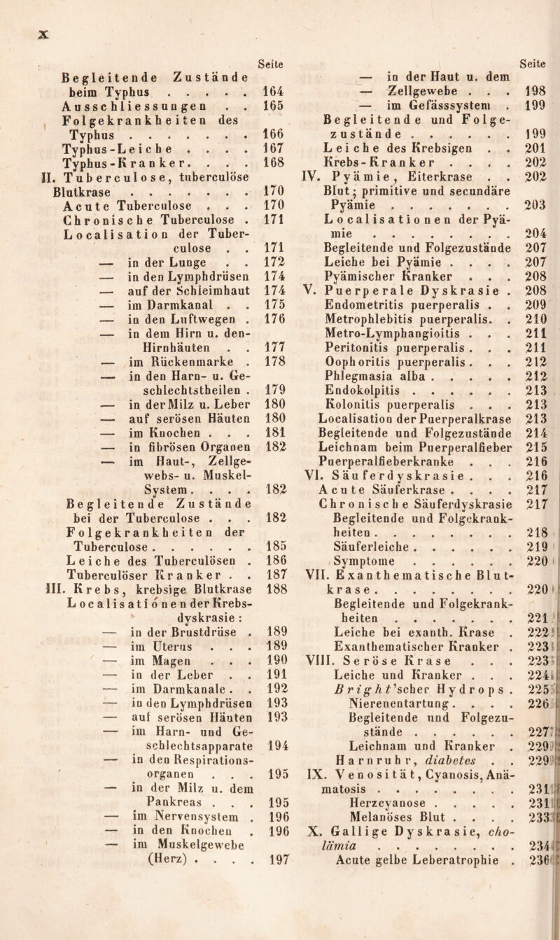 Seite Begleitende Zustände beim Typhus 164 Ausschliessungen . . 165 Fol ge kran k h e i t e n des Typhus 166 Typhus-L e i c h e . . . . 167 Typhus-K ran ke r. . . . 168 !I. Tuberculose, tuberculöse Blutkrase 170 Acute Tuberculose . . . 170 Chronische Tuberculose . 171 Localisation der Tuber- culose . . 171 — in der Lunge . . 172 — in den Lymphdrüsen 174 — auf der Schleimhaut 174 — im Darmkanal . . 175 — in den Luftwegen . 176 — in dem Hirn u. den- Hirnhäuten . . 177 — im Rückenmarke . 178 — in den Harn- u. Ge- schlechtstheilen . 179 — in der Milz u. Leber 180 — auf serösen Häuten 180 — im Knochen . . . 181 — in fibrösen Organen 182 — im Haut-, Zellge- webs- u. Muskel- System .... 182 Begleitende Zustände bei der Tuberculose . . . 182 Folgekrankheiten der Tuberculose 185 Leiche des TuberculÖsen . 186 Tuberculöser Kranker . . 187 111. Krebs, krebsige Blutkrase 188 Localisationen der Krebs- dyskrasie : — in der Brustdrüse . 189 — im Uterus . . . 189 — im Magen . . . 190 — in der Leber . . 191 — im Darmkanale . . 192 — in den Lymphdrüsen 193 — auf serösen Häuten 193 — im Harn- und Ge- schlechtsapparate 194 — in den Respirations- organen ... 195 — in der Milz u. dem Pankreas . . . 195 — im Nervensystem . 196 — in den Knochen . 196 — im Muskelgewebe (Herz) .... 197 Seite — in der Haut u. dem — Zellgewebe . . . 198 — im Gefässsystem . 199 Begleitende und Folge- zustände 199 Leiche des Krebsigen . . 201 Krebs-Kranker .... 202 IV. Pyämie, Eiterkrase . . 202 Blut; primitive und secundäre Pyämie 203 Localisationen der Pyä- mie 204 Begleitende und Folgezustände 207 Leiche bei Pyämie .... 207 Pyämischer Kranker . . . 208 V. Puerperale Dyskrasie . 208 Endometritis puerperalis . . 209 Metrophlebitis puerperalis. . 210 Metro-Lymphangioitis . . . 211 Peritonitis puerperalis . . . 211 Oophoritis puerperalis. . . 212 Phlegmasia alba 212 Endokolpitis 213 Kolonitis puerperalis . . . 213 Localisation der Puerperalkrase 213 Begleitende und Folgezustände 214 Leichnam beim Puerperalfieber 215 Puerperalfieberkranke . . . 216 VI. S ä u f e r d y s kr a s i e . . . 216 i Acute Säuferkrase . . . . 217 ' C h r 0 n i s c h e Säuferdyskrasie 217 Begleitende und Folgekrank- heiten 218 ! Säuferleiche 219 /Symptome 220 M VII. ExanthematischeBlut- i krase 220 I f Begleitende und Folgekrank- i heiten 221 'E Leiche bei exanth. Krase . 222?^ Exanthematischer Kranker . 223U VIII. SeröseKrase . . . 223 Leiche und Kranker . . . 2244. B rig hthchev Hydrops. 225^ Nierenentartung. . . . 226 Begleitende und Folgezu- stände 227‘|12 Leichnam und Kranker . 229.EÜ Harnruhr, diahetes . . 229 *3 IX. V e n 0 s i t ä t, Cyanosis, Anä- matosis 231 Herzcyanose 231/S Melanöses Blut .... 233(0 X. Gallige Dyskrasie, cho- lämia 234 >0 Acute gelbe Leberatrophie . 236 5