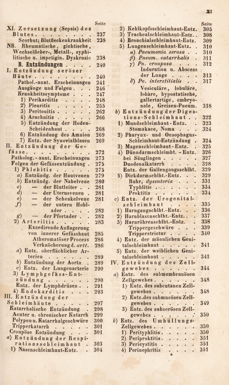 Seite Xf. Zersetzung (Sepsis) des Blutes 237 Scorbut; Blutfleckenkrankheit 238 NB. Rheumatische, gichtische, Wechselfieher-, Metall-, syphi- litische u. impetigin. Dyskrasie 238 B. Entzündungen .... 240 I. Entzündung seröser Häute 240 Pathol.-anat. Erscheinungen 241 Ausgänge und Folgen. . . 246 Krankheitssymptome . . . 247 1) Perikarditis .... 248 2) Pleuritis 255 3) Peritonitis . . . . . 262 4) Arachnitis 266 5) Entzündung der Hoden- Scheidenhaut .... 268 6) Entzündung des Amnion 269 7) Entz. der Synovialblasen 269 II. Entzündung der Ge- fässe 272 Patholog. - anat. Erscheinungen 273 Folgen der Gefässentzündung . 275 1) Phlebitis 275 ä) Entzündg. der Hautvenen 279 h) Entzündg. der Nabelvene 280 c) — der ßlutleiter . . 281 d) — der Uterusvenen . 281 e) — der Schenkelvene 281 /) — der untern Hohl- ader .... 282 g) — der Pfortader . . 282 2) Arteriitis 283 ^ Excedirende Auflagerung von innerer Gefässhaut 285 Atheromatöser Process 286 Verknöcherungd. 286 a) Entz. oberflächlicher Ar- terien 289 h) Entzündung der Aorta . 289 c) Entz. der Lungenarterie 290 3) Lymphgefäss-Ent- zündung 290 Entz. der Lymphdrüsen . . 291 4) Endokarditis . . . 293 III. Entzündung der Schleimhäute 297 Katarrhalische Entzündung . 298 Acuter u. chronischer Katarrh 299 Polypen u. Katarrhalgeschwüre 300 Tripperkatarrh 301 Croupöse Entzündung . . . 301 a) Entzündung der Respi- rationsschleimhaut . 303 1) Nasenschleimhaut-Entz. . 304 Seite 2) Kehlkopfsschleirahaut-Entz. 305 3) Trachealschleimhaut-Entz.. 308 4) Bronchialschleimhaut-Entz. 309 5) Lungenschleimhaut-Entz. . 310 a) Pneumonia serosa . . 310 j?) Pneum. catarrhalis . 311 y) Pji. crouposa . . . 312 Induration u. Abscess der Lunge .... 313 S') Pn. interstitialis . . 317 Vesiculäre, lobuläre, lobäre, hypostatische, gallertartige, embryo- nale, Greisen-Pneum. 318 h) EntzündungderDiges- tions-Schleimhaut . . 322 1) Mundschleimhaut-Entz. . 323 Stomakace, Noma . . . 324 2) Pharynx- und Oesophagus- Schleimhaut-Entzündung . 324 3) Magenschleimhaut-Entz. . 325 4) Dünndarmschleimht. - Entz. 326 bei Säuglingen 327 Duodenalkatarrh .... 328 Entz. der Gallengangsschlht. 329 5) Dickdarmschlht.-Eutz. . . 329 Ruhr, dysenteria . . . 331 Typhlitis 334 Proktitis 334 c) Entz. der Urogenital- schleimhaut . . . . 335 1) Harngangschlht.-Entz. . . 336 2) Harnblasenschlht.-Entz.. . 337 3) Harnröhrenschlht.-Entz. . 338 Trippergeschwüre . . . 339 Tripperstrictur .... 340 4) Entz. der männlichen Geni- talschleimhaut . . ‘ . . . 341 5) Entz. der weiblichen Geni- talschleimhaut 341 IV. Entzündung des Zell- gewebes 344 a) Entz. des submembranösen Zellgewebes 348 1) Entz. des subcutanen Zell- gewebes 348 2) Eutz.des submucösen Zell- gewebes 349 3) Entz. des subserösen Zell- gewebes 350 h) Entz. des Umhüllungs- Zellgewebes 350 1) Perityphlitis 350 2) Periproktitis 351 3) Pericystitis ..... 351 4) Perinephritis .... 351