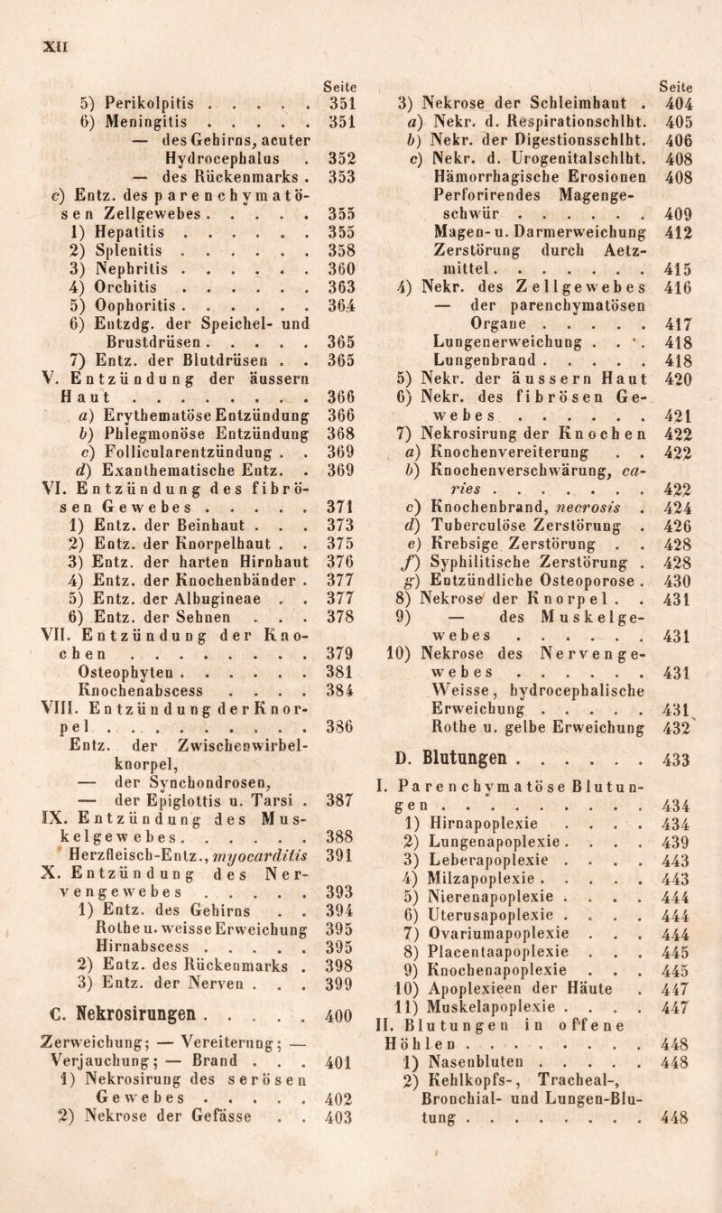 Seite 5) Perikolpitis 351 6) Meningitis 351 — des Gehirns, acuter Hydrocephalus . 352 — des Rückenmarks . 353 c) Entz. des parenchymatö- sen Zellgewebes 355 1) Hepatitis ...... 355 2) Splenitis 358 3) Nephritis . . . . 360 4) Orchitis 363 5) Oophoritis 364 6) Entzdg. der Speichel- und Brustdrüsen 365 7) Entz. der Blutdrüsen . . 365 V. Entzündung der aussern Haut 366 a) Erythematöse Entzündung 366 b) Phlegmonöse Entzündung 368 c) Follicularentzündung . . 369 d) Exanthematische Entz. . 369 VI. Entzündung des fibrö- senGewebes 371 1) Entz. der Beinhaut . . . 373 2) Entz. der Knorpelhaut , . 375 3) Entz. der harten Hirnhaut 376 4) Entz. der Knochenbänder . 377 5) Entz. der Albugineae . . 377 6) Entz. der Sehnen . . . 378 VII. Entzündung der Kno- chen 379 Osteophyten 381 Knochenabscess .... 384 VIII. Entzündung derKnor- pel . 386 Entz. der Zwischenwirbel- knorpel, — der Synchondrosen, — der Epiglottis u. Tarsi . 387 IX. Entzündung des Mus- kelgewebes 388 Herzfleisch-Entz., 391 X. Entzündung des Ner- vengewebes 393 1) Entz. des Gehirns . . 394 Rothe u. Wrisse Erweichung 395 Hi rnabscess 395 2) Entz. des Rückenmarks . 398 3) Entz. der Nerven . . . 399 C. Nekrosirungen 400 Zervveichung; — Vereiterung; — Verjauchung;— Brand . . . 401 1) Nekrosirung des serösen Gewebes 402 2) Nekrose der Gefässe . . 403 Seite 3) Nekrose_der Schleimhaut . 404 a) Nekr. d. Respirationschlht. 405 b) Nekr. der Digestionsschlht. 406 c) Nekr. d. Urogenitalschlht. 408 Hämorrhagische Erosionen 408 Perforirendes Magenge- schwür 409 Magen-u. Darmerweichung 412 Zerstörung durch Aetz- mittel 415 4) Nekr. des Zellgewebes 416 — der parenchymatösen Organe 417 Lungenerweichung . . •. 418 Lungenbrand 418 5) Nekr. der äussern Haut 420 6) Nekr. des fibrösen Ge- webes 421 7) Nekrosirung der Knochen 422 a) Knochenvereiterung . . 422 b) Knochenverschwärung, ca- ries 422 c) Knochenbrand, necrosis . 424 d) Tuberculöse Zerstörung . 426 e) Krebsige Zerstörung . . 428 f) Syphilitische Zerstörung . 428 g) Entzündliche Osteoporose . 430 8) Nekrose' der Knorpel . . 431 9) — des Muskelge- webes 431 10) Nekrose des Nervenge- webes 431 Weisse, hydrocephalische Erweichung 431^ Rothe u. gelbe Erweichung 432' D. Blutungen 433 I. Pa r e n c hym a tö s e B lutu n- gen . . . 1) Hirnapoplexie . . . . 2) Lungenapoplexie. . . . 3) Leberapoplexie . . . . 4) Milzapoplexie 5) Nierenapoplexie . . . . 6) Uterusapoplexie . . . . 7) Ovariumapoplexie . 8) Placentaapoplexie . . . 9) Knochenapoplexie . . . 10) Apoplexieen der Häute 11) Muskelapoplexie . . . . II. Blutungen in offene Höhlen 1) Nasenbluten 2) Kehlkopfs-, Tracheal-, Bronchial- und Lungen-Blu- tung 434 434 439 443 443 444 444 444 445 445 447 447 448 448 448