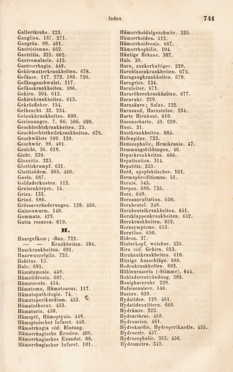 Gallertkrebs. 123. Ganglien. 167. 271. Gangrän. 99. 401. Gastricismus. 662. Gastritis. 325. 662* Gastromalacie. 412. Gastrorrhagia. 449. Gebärmutterkrankheiten. 678. Gefässe. 117. 272. 586. 720. Gefässgeschwulst. 117. Gefässkrankheiten. 586. Gehirn. 394. 613. Gebirnkrankheiten. 613. GekrÖsfieber. 154. Gelbsucht, 32. 234. Gelenkkrankheiten. 600. Gerinnungen. 7. 66. 586. 699. Geschlechtskrankheiten. 25. Geschlechtstheilekrankheiten. 678. Geschwülste 109. 128. Geschwür. 98. 401, Gesicht. 36. 618. Gicht. 239. Glossitis. 323. Glottiskrampf. 631. Glottisödem. 305. 460. Gneis. 687. Goldaderknoten. 512. Greisenkörper. 14. Gries. 133. Grind. 686. Grösseveränderungen. 139. 466. Guineawurm. 148. Gummata. 429. Gutta rosacea. 619. H. Haargefässe; -Bau. 722. — — Krankheiten. 594. Haarkrankheiten. 691. Haarwurzelpilz. 735. Habitus. 15. Halo. 685. Hämatemesis. 449. Hämatidrosis. 687. Hämatocele. 454. Hämatoma, Hämatoncus. 117. Hämatopathologie. 74. • ^ Hämatoperikardium. 453. Hämatothorax. 453. Häraaturia. 450. Hämopte, Hämoptysis. 448. Hämoptoischer Infarct. 440. Hämorrhagia vid. Blutung. Hämorrhagische Erosion. 408. Hämorrhagisches Exsudat. 88. Hämorrhagischer Infarct. 101. j Hämorrhoidalgeschwür. 335. Hämorrhoiden. 512. Hämorrhoidrosis. 687. Hämorrhophilie. 104. Häutige Bräune. 307. Hals. 38. Harn, zuckerhaltiger. 229. Harnblasenkrankheiten. 675. Harngangkrankheiten. 670. Harngries. 134. Harnleiter. 671. Harnröhrenkrankheiten. 677. Harnruhr. 229. Harnsäure ; Salze. 132. Harnsand, Harnsteine. 134. Harte Hirnhaut. 610. Hasenscharte. 49. 620. Haut. 31. Hautkrankheiten. 684. Hefenpilze. 733. Hemicephalie, Hemikranie. 47. Hemmungsbildungen. 46. Heparkraukheiten. 666. Hepatisation. 314. Hepatitis. 355. Herd, apoplektischer. 101. Hermaphroditismus. 51. Hernia. 545. Herpes. 688. 735. Herz. 649. Herzauscultation. 650. Herzbeutel. 248. Herzbeutelkrankheiteo. 651. Herzklappenkrankheiten. 652. Herzkrankheiten. 652. Herzsymptome. 653. Herztöne. 650. Hidroa. 37. Hinterkopf, weicher. 535. Hirn vid. Gehirn. 613. Hirnhautkrankheiteu. 610. Hitzige Ausschläge. 688. Hodenkrankheiten. 683. Höhlenrasseln (-Stimme). 644. Hohladerentzündung. 282. Honigharnruhr. 229. Hufeisenniere. 546. Husten. 639. Hydatiden. 129. 461. Hydatidenzittern. 660. Hydrämie. 223. Hydrarthrus. 458. Hydroarion. 461. Hydrokardie, Hydroperikardie. 455 Hydrocele. 457. Hydrocephalie. 353. 456. Hydrometra. 342.