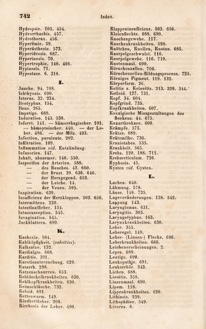 Hydropsie. 105. 454. Hydrorrhachis. 457. Hydrothorax. 456. Hyperämie. 59. Hyperästhesie. 573. Hyperidrosis. 687. Hyperinosis. 70. Hypertrophie. 140. 466. Hypinosis. 71. Hypostase. 6. 318. M. Jauche. 94. 708. ichlhyosis. 690. Icterus. 32. 234. Ileotyphus. 154. Ileus. 265. Impetigo. 689. Induration. 143. 538. Infarct. 141. — hämorrhagischer, 101. — hämoptoischer. 440. — der Le- ber, 486. — der Milz. 493. Infection, purulente. 202. Infiltration. 109. Infiammation vid. Eutzündung. Infusorien. 147. Inhalt, abnormer, 146. 550. lospection der Arterien. 588. — ^ des Bauches. 43. 660. — der Brust. 39. 636. 646. — der Herzgegend. 653. — der Leiche. 14. — der Venen. 595. Inspiration. 639. Insufficienz der Herzklappen. 503. 656. Intermittens. 239. Intestinalfieber. 154. Intussusception. 545. Invagination. 545. Juckblaltern. 689. M. Kachexie. 584. Kahlköpfigkeit, (calvities). Kalksalze. 132. Kardialgie. 668. Karditis. 391. Karotisuntersuchung. 629. Katarrh. 298. Katzenschnurren. 653. Kehldeckelkrankheiten. 630. Kehlkopfkrankheiten. 630. Keimschläuche. 732. Keloid. 691. Kettenwurm. 149. Kindbetlfieber. 208. Kirrhosis der Leber, 490. Klappeninsufficienz. 503. 656. Kleienflechte. 688. 690. Knochengewebe. 117. Knocheukrankheiten. 598. Knötchen, Knollen, Knoten. 685. Knorpelgeschwulst. 116. Knorpelgewebe. 116. 719. Knotenmaal. 690. Körnchenzellen. 706. Körnchenzellen-Bildungsprocess. 725. Körniges Pigment. 119. 132. Körperform. 26. Kolitis s. Kolonitis. 213. 329. 344.' Kolloid. 127. 731. Kopf. 34. 604. Kopfgrind. 735. Kopfkrankheiten. 607. Koxalgiscbe Missgestaltungen des Beckens. 44. 675. Koxarthrokace. 600. Krämpfe. 575. Krätze. 689. Krätzmilbe. 736. Kraniotabes. 535. Krankheit. 565. Krebs. 120. 188. 711. Krebsreticulum. 726. Kyphosis. 45. Kysten vid. Cysten. Ia. Lachen. 640. Lähmung. 578. Läuse. 148. 735. Lageveränderungen. 138. 542. Lappung 143. Laryngismus. 631. Laryngitis. 305. Laryngotypbus. 163. Larynxkrankheiten. 630. Leber. 355. Leberegel. 149. Leber- (Linsen-) Flecke. 696. Leberkrankheiten. 666. Leichenerscheinungen. 2. Lepra. 689. Lentigo. 690. Leukopathje. 691. Leukorrhöe. 343. Lichen. 688. Lien'itis. 359. Linsenmaal. 690. Lipem. 118. Lippenkrankheiten. 620. Lithiasis. 239. Lithopädion. 549. Livores. 6.
