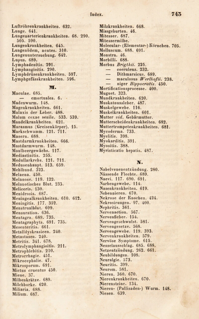 Luftröhrenkrankheiten. 632. Lunge. 641. Lüngenarterienkrankheiten. 68. 290. 505. 590. Lungenkrankheiten. 645. Lungenödem, acutes. 310. Lungenuntersuchung. 642. Lupus. 689. Lymphadenitis. 291. Lyinphangioitis. 290. Lymphdriisenkrankheiten. 597. Lymphgefässkrankheiten. 596. ]fl. Maculae. 685. — emortuales. 6. • Madenwurm. 148. Magenkrankheiten. 661. Malaxis der Leber. 488. Malum coxae senile. 533. 539. Mandelkrankheiten, 621. Marasmus (Greisenkörper). 15. Markschwamm. 121. 711. Masern. 688. ' Mastdarmkrankheiten. 666. Mastdarmwurm. 148. Maulbeergewächs. 117. Mediastinitis. 255. Medullarkrebs. 121. 711. Medusenhaupt. 513. 659. Mehlhund. 323. Melaena. 450. Melanose. 119. 122- Melanotisches Blut. 233. Meliceris. 130. Menidrosis. 687. Meningealkrankheiten. 610. 612. Meningitis. 177. 352. Menstrualblut. 699. Mensuralion. 636. Mentagra, 689. 735. Mentagraphyta. 691. 735. Mesenteritis. 661. Metalldyskrasieen. 240. Metastasen. 240. Metritis. 341. 678. Metrolymphangioitis. 211. Metrophlebitis. 210. Metrorrhagie. 451. Mikrocephalie. 47. Mikrosporum. 691. Mictus cruentus 450. Miene. 37. Milbenkrätze. 689. Milchborke. 620. Miliaria. 688. Milium. 687. Milzkrankheiten. 668. Missgeburten. 46. Mitesser. 687. Mitessermilbe. Molecular- (Elementar-) Körnchen. 705. Molluscum. 688. 691. Monstra. 46. Morbilli. 688. Morbus Brigthii. 225. —■ coeruleus. 232. Dithmarsicus. 689. — maculosus Werlhofii. 238. — niger Hippocratis. 450. Mortificationsprocesse. 400. Muguet. 323. Mundkrankheiten. 620. Muskatnussleber. 487. Muskelgewebe. 116. Muskelkrankheiten. 601. Mutter vid. Gebärmutter. Mutterscheidenkrankheiten. 682. Muttertrompetenkrankheiten. 681. Mycoderma. 733. Myelitis. 398. Myokarditis. 391. Myositis. 388. Myristicatio hepatis. 487. Nabelvenenentzündung. 280. Nässende Flechte. 689. Naevi. 117. 690. 691. Narbengewebe. 114. Nasenkrankheiten. 619. Nebennieren. 670. Nekrose der Knochen. 424. Nekrosirungen. 97. 400. Nephritis. 361. Nervenaction. 567. Nervenfieber. 154. Nervengeschwulst. 581. Nervengesetze. 568. Nervengewebe. 119. 393. Nervenkrankheiten. 579. Nervöse Symptome. 615. Nesselausschlag. 685. 688. Netzentzündung. 262. 661. Neubildungen. 108. Neuralgie. 573. Neuritis. 399. Neurom. 581. Nieren. 360. 670. Nierenkrankheiten. 670. Nierensteine. 134. Nieren- (Pallisaden-) Wurm. 148, Niesen. 639.