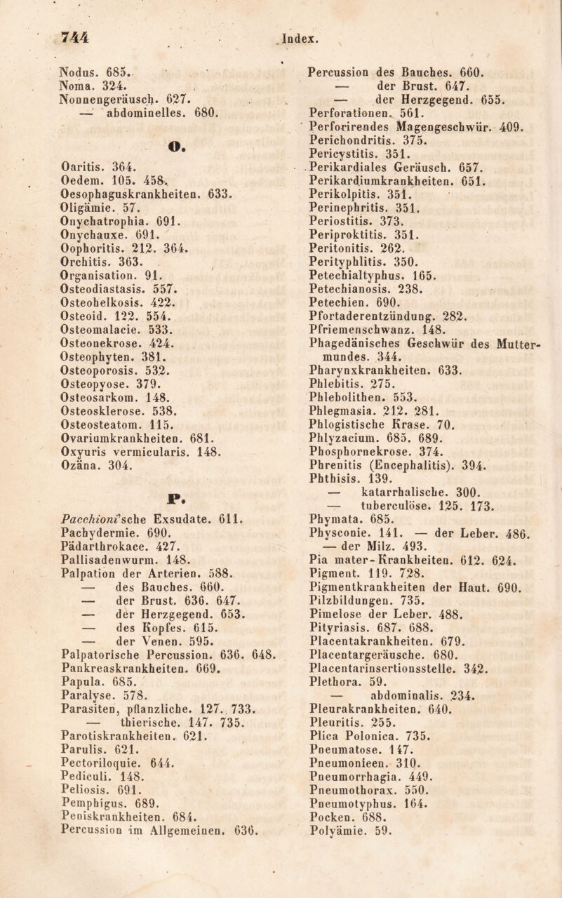 Nodus. 685. Noma. 324. Nonnengeräusclj. 627. — abdominelles. 680. O. Oaritis. 364. Oedem. 105. 458. Oesophaguskrankheiten. 633. Oligämie. 57. OnychatFophia. 691. Onychauxe. 691. Oophoritis. 212. 364. Orchitis. 363. Organisation. 91. Osteodiastasis. 557. Osteohelkosis. 422. Osteoid. 122. 554. Osteomalacie. 533. Osteonekrose. 424. Osteophyten. 381. Osteoporosis. 532. Osteopyose. 379. Osteosarkom. 148. Osteosklerose. 538. Osteosteatom. 115. Ovariumkrankheiten. 681. Oxyuris vermicularis. 148. Ozäna. 304. P. Pacchioni’sehe Exsudate. 611. Pachydermie. 690. Pädarlhrokace. 427. Pallisadenwurm. 148. Palpation der Arterien. 588. — des Bauches. 660. — der Brust. 636. 647. — der Herzgegend. 653. — des Kopfes, 615. — der Venen. 595. Palpatorische Percussion. 636. 648. Pankreaskrankheiten. 669. Papula. 685. Paralyse. 578. Parasiten, pflanzliche. 127.,733. — thierische. 147. 735. Parotiskrankheiten. 621. Parulis. 621. Pectoriloquie. 644. Pediculi. 148. Peliosis. 691. Pemphigus. 689. Peoiskrankheiten. 684. Percussion im Allgemeinen. 636. Percussion des Bauches. 660. — der Brust. 647. — der Herzgegend. 655. Perforationen. 561. Perforirendes Magengeschwür. 409. Perichondritis. 375. Pericystitis. 351. Perikardiales Geräusch. 657. Perikardiumkrankheiten. 651. Perikolpitis. 35l. Perinephritis. 351. Periostitis. 373. Periproktitis. 351. Peritonitis. 262. Perityphlitis. 350. Petechialtyphus. 165. Petechianosis. 238. Petechien. 690. Pfortaderentzündung. 282. Pfriemenschwanz. 148. Phagedänisches Geschwür des Mutter- mundes. 344. Pharynxkrankheiten. 633. Phlebitis. 275. Phlebolithen. 553. Phlegmasia. 212. 281. Phiogistische Krase. 70. Phlyzacium. 685. 689. Phosphornekrose. 374. Phrenitis (Encephalitis). 394. Phthisis. 139. — katarrhalische. 300. — tuberculöse. 125. 173. Phymata. 685. Physconie. 141. — der Leber. 486. — der Milz. 493. Pia mater-Krankheiten. 612. 624. Pigment. 119. 728. Pigmentkrankheiten der Haut. 690. Pilzbildungen. 735. Pimelose der Leber. 488. Pityriasis. 687. 688. Placentakrankheiten. 679. Placentargeräusche. 680. Placentarinsertionsstelle. 342. Plethora. 59. — abdominalis. 234. Pleurakrankheiten. 640. Pleuritis. 255. Plica Polonica. 735. Pneumatose. 147. Pneumonieen. 310. Pneumorrhagia. 449. Pneumothorax. 550. Pneumolyphus. 164. Pocken. 688. Polyämie. 59.