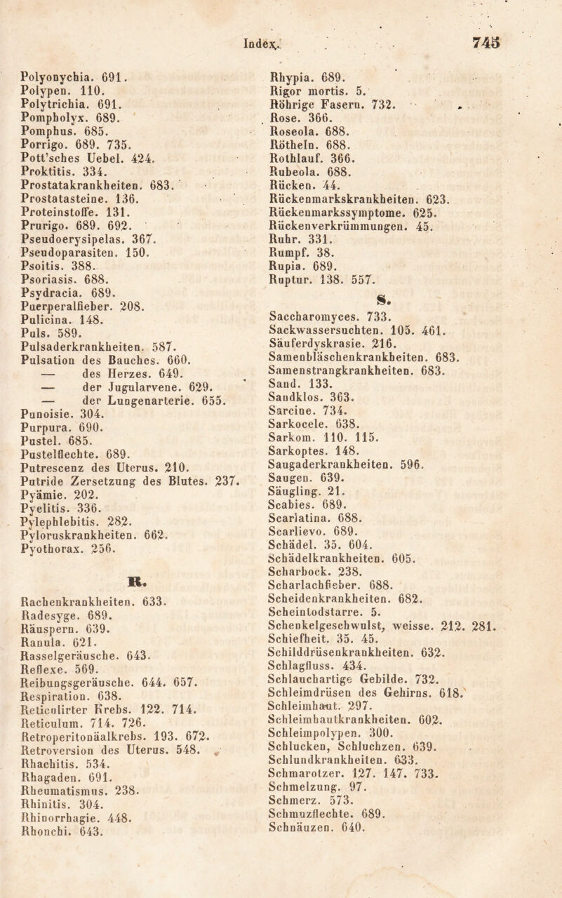 Polyonychia. 691. Polypen. 110. Polytrichia. 691. Pompholyx. 689. Pomphus. 685. Porrigo. 689. 735. Pott’sches Uebel. 424. Proktitis. 334. Prostatakrankheiten. 683. Prostatasteine. 136. Proteinstoffe. 131. Prurigo. 689. 692. Pseudoerysipelas. 367. Pseudoparasiten. 150. Psoitis. 388. Psoriasis. 688. Psydracia. 689. Puerperalfieber. 208. Pulicina. 148. Puls. 589. Pulsaderkrankbeiten, 587. Pulsation des Bauches. 660. — des Herzes. 649. — der Jugularvene. 629. — der Lungenarterie. 655. Punoisie. 304. Purpura. 690. Pustel. 685. Pustelflechte. 689. Putrescenz des Uterus. 210. Putride Zersetzung des Blutes. 237. Pyämie. 202. Pyelitis. 336. Pylephlebitis. 282- Pyloruskrankheiten. 662. Pyothorax. 256. R. Rachenkrankheiten. 633. Radesyge. 689. Räuspern. 639. Ranula. 621. Rasselgeräusche. 643. Reflexe. 569. Reibungsgeräusche. 644. 657. Respiration. 638. Reticulirter Krebs. 122. 714. Reticulum. 714. 726. Retroperitonäalkrebs. 193. 672. Retroversion des Uterus. 548. ^ Rhachitis. 534. Rhagaden. 691. Rheumatismus. 238. Rhinitis. 304. Rhinorrhagie. 448. Rhonchi. 643. Rhypia. 689. Rigor mortis. 5. Röhrige Fasern. 732. « Rose. 366. Roseola. 688. Rothein. 688. Rolhlauf. 366. Rubeola. 688. Rücken. 44. Rückenmarkskrankheiten. 623. Rückenmarkssymptome. 625. Rückenverkrümmungen. 45. Ruhr. 331. Rumpf. 38. Rupia. 689. Ruptur. 138. 557. S. Saccharomyces. 733. Sackwassersuchten. 105. 461. Säuferdyskrasie. 216. Samenbläschenkrankheiten. 683. Samenstrangkrankheiten. 683. Sand. 133. Sandklos. 363. Sarcine. 734. Sarkocele. 638. Sarkom. HO. 115. Sarkoptes. 148. Saugaderkrankheiten. 596. Saugen. 639. Säugling. 21. Scabies. 689. Scarlatina. 688. Scarlievo. 689. Schädel. 35. 604. Schädelkrankheiten. 605. Scharbock. 238. Scharlachfieber. 688. Scheidenkrankheiten. 682. Scheintodstarre. 5. Schenkelgeschwulst, weisse. 212. 281. Schiefheit. 35. 45. Schilddrüsenkrankheiten. 632. Schlagfluss. 434. Schlauchartige Gebilde. 732. Schleimdrüsen des Gehirns. 618. Schleimhaut. 297. Schleimhautkrankheiten. 602. Schleimpolypen. 300. Schlucken, Schluchzen. 639. Schlundkrankheiten. 633. Schmarotzer. 127. 147. 733. Schmelzung. 97. Schmerz. 573. Schmuzflechte. 689. Schnäuzen. 640.